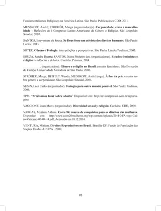 70
Fundamentalismos Religiosos na América Latina. São Paulo: Publicaçãoes CDD, 2011.
MUSSKOPF, André; STROHËR, Marga (organizador@s). Corporeidade, etnia e masculin-
idade – Reflexões do I Congresso Latino-Americano de Gênero e Religião. São Leopoldo:
Sinodal, 2005.
SANTOS, Boaventura de Sousa. Se Deus fosse um ativista dos direitos humanos. São Paulo:
Cortez, 2013.
SOTER. Gênero e Teologia: interpelações e perspectivas. São Paulo: Loyola/Paulinas, 2003.
SOUZA, Sandra Duarte; SANTOS, Naira Pinheiro dos. (organizadoras). Estudos feministas e
religião: tendências e debates. Curitiba: Prismas, 2014.
__________. (organizadora). Gênero e religião no Brasil: ensaios feministas. São Bernardo
do Campo: Universidade Metodista de São Paulo, 2006.
STRÖHER, Marga; DEIFELT, Wanda; MUSSKOPF, André (orgs.). À flor da pele: ensaios so-
bre gênero e corporeidade. São Leopoldo: Sinodal, 2004.
SUSIN, Luiz Carlos (organizador). Teologia para outro mundo possível. São Paulo: Paulinas,
2006.
TPM. “Precisamos falar sobre aborto” Disponível em: http://revistatpm.uol.com.br/reporta-
gens
VAGGIONE, Juan Marco (organizador). Diversidad sexual y religión. Córdoba: CDD, 2008.
VARGAS, Myriam Aldana. Cairo 94: marco de conquistas para os direitos das mulheres.
Disponível em: http://www.cairo20mulheres.org/wp-content/uploads/2014/04/Artigo-Cai-
ro-Vaticano-07-04-14.pdf, Acessado em 18.12.2014.
VENTURA, Miriam. Direitos Reprodutivos no Brasil. Brasília-DF: Fundo de População das
Nações Unidas -UNFPA , 2009.
 
