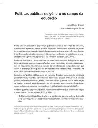 72
Políticas públicas de gênero no campo da
educação
Mareli Eliane Graupe
Lúcia Aulete Búrigo de Sousa
Promover o bem de todos, sem preconceitos de ori-
gem, raça, sexo, cor, idade e quaisquer outras formas
de discriminação (BRASIL, 1988)53
.
Nesta unidade analisamos as políticas públicas brasileiras no campo da educação,
considerando a perspectiva dos estudos de gênero. Observamos a normatização ne-
les prevista como expressão não só da permanência de costumes e formas de con-
trole de um determinado momento histórico, mas também no propósito que procur-
am dar novos significados à prática social (VIANNA e UNBEHAUM, 2004).
Podemos dizer que o conhecimento e reconhecimento quanto às legislações exis-
tentes em nosso país nos trazem reflexões sobre conceitos e preconceitos enraiza-
dos em nosso meio. Chamamos a atenção para mudanças de comportamentos que
levam às diferenças e desigualdades em nossa cultura e destacamos a relevância na
construção de uma sociedade com justiça social.
Conceitua-se “política pública como um conjunto de ações ou normas de iniciativas
governamentais, visando à concretização de direitos” (BUCCI, 2002, p. 94). A política
pública pode ser considerada, então, como mecanismo que deve buscar a efetivação
de direitos e reduzir as desigualdades sociais, ou seja, agir a respeito de desigual-
dades sociais para ajudar na construção de relações igualitárias para todas/os.
Ainda no que trata de política pública, nos situamos com Frey que entende essa ação
a partir de três conceitos (FREY, 2000, p. 216-217):
•Polity (instituições políticas): refere-se à ordem do sistema político, delineada
pelo sistema jurídico, e à estrutura institucional do sistema político-administra-
tivo;
51
Constituição da República Federativa do Brasil de 1988, Título I, dos Princípios Fundamentais, Art. 3,
IV. Enuncia que “[...] homens e mulheres são iguais em direitos e obrigações, nos termos desta Consti-
tuição”. (Título II, Dos Direitos e Garantias Fundamentais, Capítulo I, Dos Direitos e Deveres Individuais
e Coletivos, Art. 5º, inciso I).
 