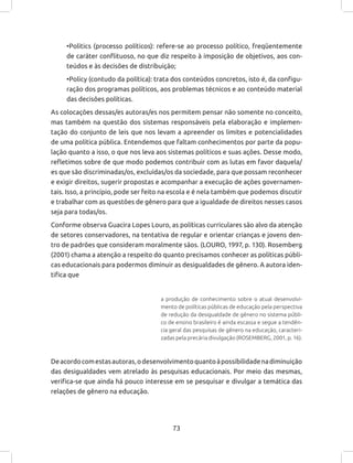 73
•Politics (processo políticos): refere-se ao processo político, freqüentemente
de caráter conflituoso, no que diz respeito à imposição de objetivos, aos con-
teúdos e às decisões de distribuição;
•Policy (contudo da política): trata dos conteúdos concretos, isto é, da configu-
ração dos programas políticos, aos problemas técnicos e ao conteúdo material
das decisões políticas.
As colocações dessas/es autoras/es nos permitem pensar não somente no conceito,
mas também na questão dos sistemas responsáveis pela elaboração e implemen-
tação do conjunto de leis que nos levam a apreender os limites e potencialidades
de uma política pública. Entendemos que faltam conhecimentos por parte da popu-
lação quanto a isso, o que nos leva aos sistemas políticos e suas ações. Desse modo,
refletimos sobre de que modo podemos contribuir com as lutas em favor daquela/
es que são discriminadas/os, excluídas/os da sociedade, para que possam reconhecer
e exigir direitos, sugerir propostas e acompanhar a execução de ações governamen-
tais. Isso, a princípio, pode ser feito na escola e é nela também que podemos discutir
e trabalhar com as questões de gênero para que a igualdade de direitos nesses casos
seja para todas/os.
Conforme observa Guacira Lopes Louro, as políticas curriculares são alvo da atenção
de setores conservadores, na tentativa de regular e orientar crianças e jovens den-
tro de padrões que consideram moralmente sãos. (LOURO, 1997, p. 130). Rosemberg
(2001) chama a atenção a respeito do quanto precisamos conhecer as políticas públi-
cas educacionais para podermos diminuir as desigualdades de gênero. A autora iden-
tifica que
a produção de conhecimento sobre o atual desenvolvi-
mento de políticas públicas de educação pela perspectiva
de redução da desigualdade de gênero no sistema públi-
co de ensino brasileiro é ainda escassa e segue a tendên-
cia geral das pesquisas de gênero na educação, caracteri-
zadas pela precária divulgação (ROSEMBERG, 2001, p. 16).
Deacordocomestasautoras,odesenvolvimentoquantoàpossibilidadenadiminuição
das desigualdades vem atrelado às pesquisas educacionais. Por meio das mesmas,
verifica-se que ainda há pouco interesse em se pesquisar e divulgar a temática das
relações de gênero na educação.
 