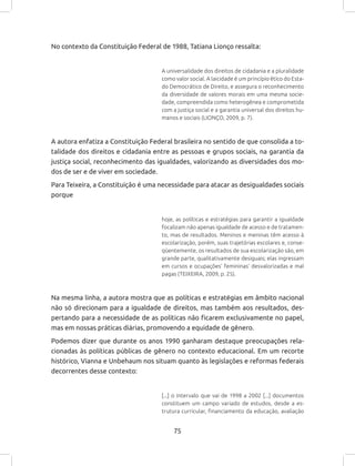 75
No contexto da Constituição Federal de 1988, Tatiana Lionço ressalta:
A universalidade dos direitos de cidadania e a pluralidade
como valor social. A laicidade é um princípio ético do Esta-
do Democrático de Direito, e assegura o reconhecimento
da diversidade de valores morais em uma mesma socie-
dade, compreendida como heterogênea e comprometida
com a justiça social e a garantia universal dos direitos hu-
manos e sociais (LIONÇO, 2009, p. 7).
A autora enfatiza a Constituição Federal brasileira no sentido de que consolida a to-
talidade dos direitos e cidadania entre as pessoas e grupos sociais, na garantia da
justiça social, reconhecimento das igualdades, valorizando as diversidades dos mo-
dos de ser e de viver em sociedade.
Para Teixeira, a Constituição é uma necessidade para atacar as desigualdades sociais
porque
hoje, as políticas e estratégias para garantir a igualdade
focalizam não apenas igualdade de acesso e de tratamen-
to, mas de resultados. Meninos e meninas têm acesso à
escolarização, porém, suas trajetórias escolares e, conse-
qüentemente, os resultados de sua escolarização são, em
grande parte, qualitativamente desiguais; elas ingressam
em cursos e ocupações’ femininas’ desvalorizadas e mal
pagas (TEIXEIRA, 2009, p. 25).
Na mesma linha, a autora mostra que as políticas e estratégias em âmbito nacional
não só direcionam para a igualdade de direitos, mas também aos resultados, des-
pertando para a necessidade de as políticas não ficarem exclusivamente no papel,
mas em nossas práticas diárias, promovendo a equidade de gênero.
Podemos dizer que durante os anos 1990 ganharam destaque preocupações rela-
cionadas às políticas públicas de gênero no contexto educacional. Em um recorte
histórico, Vianna e Unbehaum nos situam quanto às legislações e reformas federais
decorrentes desse contexto:
[...] o intervalo que vai de 1998 a 2002 [...] documentos
constituem um campo variado de estudos, desde a es-
trutura curricular, financiamento da educação, avaliação
 