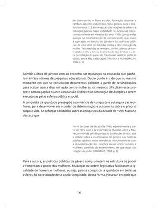 76
de desempenho e fluxo escolar, formação docente e
também aspectos específicos como gênero, raça e dire-
itos humanos. [...] a intersecção das relações de gênero e
educação ganhou maior visibilidade nas pesquisas educa-
cionais somente em meados dos anos 1990, com grandes
avanços na sistematização de reivindicações que visam
à superação, no âmbito do Estado e das políticas públi-
cas, de uma série de medidas contra a discriminação da
mulher. Tais medidas se revelam, porém, plenas de con-
tradições entre a defesa da ampliação dos direitos e a óti-
ca da restrição do papel do Estado nas políticas públicas
sociais, entre elas a educação (VIANNA e HUNBEHAUM,
2004, p. 2).
Admitir a ótica de gênero vem ao encontro das mudanças na educação que ganha-
ram ênfase através de pesquisas educacionais. Outro ponto é o de que no mesmo
momento em que se constituem documentos políticos a partir de reivindicações
para acabar com a discriminação contra mulheres, os mesmos dificultam esse pro-
cesso com negações quanto à expansão de direitos e diminuição das funções a serem
executadas pelas esferas pública e social.
A conquista da igualdade pressupõe a premência de conquista e autarquia das mul-
heres, para desenvolverem o poder de determinação e autonomia sobre o próprio
corpo e vida. Ao reforçar o histórico sobre as conquistas da década de 1990, Mariano
destaca que
Foi no decorrer da década de 1990, especialmente a par-
tir de 1995, com a IV Conferência Mundial sobre a Mul-
her, promovida pela Organização das Nações Unidas, que
o debate sobre a incorporação de gênero nas políticas
públicas ganhou maior relevância, relacionando-se com
a democratização das relações sociais entre homens e
mulheres, partindo do entendimento de que estas são
relações de poder (MARIANO, 2003, p. 5).
Para a autora, as políticas públicas de gênero comprometem na estrutura de poder
e fomentam o poder das mulheres. Mudanças na ordem legislativa facilitaram a ig-
ualdade de homens e mulheres, ou seja, para se conquistar a igualdade em todas as
esferas, há necessidade de se apelar à equidade. Dessa forma, Piovesan entende que
 