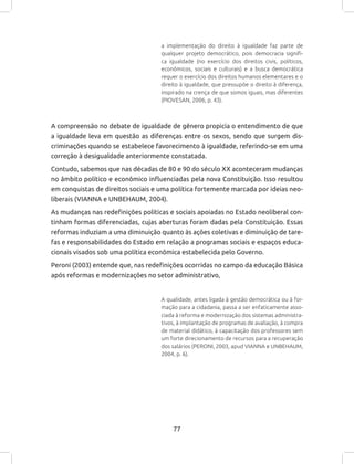 77
a implementação do direito à igualdade faz parte de
qualquer projeto democrático, pois democracia signifi-
ca igualdade (no exercício dos direitos civis, políticos,
econômicos, sociais e culturais) e a busca democrática
requer o exercício dos direitos humanos elementares e o
direito à igualdade, que pressupõe o direito à diferença,
inspirado na crença de que somos iguais, mas diferentes
(PIOVESAN, 2006, p. 43).
A compreensão no debate de igualdade de gênero propicia o entendimento de que
a igualdade leva em questão as diferenças entre os sexos, sendo que surgem dis-
criminações quando se estabelece favorecimento à igualdade, referindo-se em uma
correção à desigualdade anteriormente constatada.
Contudo, sabemos que nas décadas de 80 e 90 do século XX aconteceram mudanças
no âmbito político e econômico influenciadas pela nova Constituição. Isso resultou
em conquistas de direitos sociais e uma política fortemente marcada por ideias neo-
liberais (VIANNA e UNBEHAUM, 2004).
As mudanças nas redefinições políticas e sociais apoiadas no Estado neoliberal con-
tinham formas diferenciadas, cujas aberturas foram dadas pela Constituição. Essas
reformas induziam a uma diminuição quanto às ações coletivas e diminuição de tare-
fas e responsabilidades do Estado em relação a programas sociais e espaços educa-
cionais visados sob uma política econômica estabelecida pelo Governo.
Peroni (2003) entende que, nas redefinições ocorridas no campo da educação Básica
após reformas e modernizações no setor administrativo,
A qualidade, antes ligada à gestão democrática ou à for-
mação para a cidadania, passa a ser enfaticamente asso-
ciada à reforma e modernização dos sistemas administra-
tivos, à implantação de programas de avaliação, à compra
de material didático, à capacitação dos professores sem
um forte direcionamento de recursos para a recuperação
dos salários (PERONI, 2003, apud VIANNA e UNBEHAUM,
2004, p. 6).
 