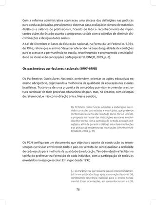 78
Com a reforma administrativa aconteceu uma síntese das definições nas políticas
para a educação básica, prevalecendo sistemas para avaliação e compra de materiais
didáticos e salários de profissionais, ficando de lado o reconhecimento de impor-
tantes ações do Estado quanto a programas sociais com o objetivo de diminuir dis-
criminações e desigualdades sociais.
A Lei de Diretrizes e Bases da Educação nacional, na forma da Lei Federal n. 9.394,
de 1996, refere que o ensino “deve ser oferecido na base da igualdade de condições
para o acesso e a permanência na escola, reconhecendo e promovendo a multiplici-
dade de ideias e de concepções pedagógicas” (LIONÇO, 2009, p. 6).
Os parâmetros curriculares nacionais (1997-1998)
Os Parâmetros Curriculares Nacionais pretendem orientar as ações educativas no
ensino obrigatório, objetivando a melhoraria da qualidade da educação nas escolas
brasileiras. Tratava-se de uma proposta de conteúdos que visa recomendar a estru-
tura curricular de todo processo educacional do país, mas, no entanto, com a função
de referencial, e não como direção única. Nesse sentido,
Os PCN têm como função subsidiar a elaboração ou re-
visão curricular dos estados e municípios, que pretende
contextualizá-la em cada realidade social. Nesse sentido,
a proposta curricular das instituições escolares envolvi-
das deve contar com a participação de toda a equipe ped-
agógica, a fim de garantir o diálogo entre tais orientações
e as práticas já existentes nas instituições (VIANNA e UN-
BEHAUM, 2004, p. 11).
Os PCN configuram um documento que objetiva o aporte da construção ou recon-
strução curricular envolvendo todo o país no sentido de contextualizar a realidade
de cada escola para melhoria da qualidade da educação. Também objetiva facilitar na
tarefa do professor na formação de cada indivíduo, com a participação de todos os
envolvidos no espaço escolar. Em vigor desde 1997,
[...] os Parâmetros Curriculares para o ensino fundamen-
tal foram publicados logo após a aprovação da nova LDB,
constituindo referência nacional para o ensino funda-
mental. Essas orientações, em consonância com a LDB,
 