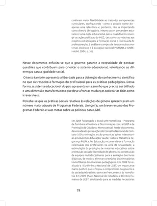 79
conferem maior flexibilidade ao trato dos componentes
curriculares, configurando - como o próprio nome diz -
apenas uma referência e, portanto, não se importando
como diretriz obrigatória. Mesmo assim pretendem esta-
belecer uma meta educacional para a qual devem conver-
gir as ações políticas do MEC, tais como as relativas aos
projetos voltados para a formação inicial e continuada de
professores/as, à análise e compra de livros e outros ma-
teriais didáticos e à avaliação nacional (VIANNA e UNBE-
HAUM, 2004, p. 36).
Nesse documento enfatiza-se que o governo garante a necessidade de pontuar
questões que contribuam para orientar o sistema educacional, valorizando as dif-
erenças para a igualdade social.
O texto também apresenta a liberdade para a obtenção do conhecimento científico
no que diz respeito à formação do profissional para as práticas pedagógicas. Dessa
forma, o sistema educacional do país apresenta um caminho que precisa ser trilhado
e uma dimensão transformadora que deve afrontar mudanças societárias tidas como
irreversíveis.
Percebe-se que as práticas sociais relativas às relações de gênero apresentaram um
número maior através de Programas Federais. Lionço faz um breve resumo dos Pro-
gramas Federais e suas metas sobre as políticas para LGBT.
Em 2004 foi lançado o Brasil sem Homofobia – Programa
de Combate à Violência e Discriminação contra GLBT e de
Promoção da Cidadania Homossexual. Neste documento,
desencadeado pelas ações do Conselho Nacional de Com-
bate à Discriminação, estão prescritas ações intersetori-
ais envolvendo a Educação, Saúde, Cultura, Trabalho e Se-
gurança Pública. Na Educação, recomenda-se a formação
continuada dos professores na área da sexualidade, a
estimulação da produção de materiais educativos sobre
orientação sexual e identidade de gênero, e a constituição
de equipes multidisciplinares para a avaliação dos livros
didáticos, de modo a eliminar conteúdos discriminatórios
homofóbicos dos materiais pedagógicos. Em 2008 foi re-
alizado a I Conferência Nacional de LGBT, um importante
marco político que reforçou o compromisso do governo e
da sociedade brasileira com o enfrentamento da homofo-
bia. Em 2009, Plano Nacional de Cidadania e Direitos Hu-
manos de LGBT, sinalizando para as medidas necessárias
 