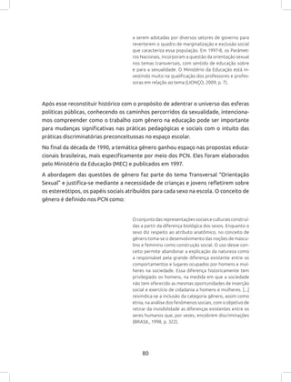 80
a serem adotadas por diversos setores de governo para
reverterem o quadro de marginalização e exclusão social
que caracteriza essa população. Em 1997-8, os Parâmet-
ros Nacionais, incorporam a questão da orientação sexual
nos temas transversais, com sentido de educação sobre
e para a sexualidade. O Ministério da Educação está in-
vestindo muito na qualificação dos professores e profes-
soras em relação ao tema (LIONÇO, 2009, p. 7).
Após esse reconstituir histórico com o propósito de adentrar o universo das esferas
políticas públicas, conhecendo os caminhos percorridos da sexualidade, intenciona-
mos compreender como o trabalho com gênero na educação pode ser importante
para mudanças significativas nas práticas pedagógicas e sociais com o intuito das
práticas discriminatórias preconceituosas no espaço escolar.
No final da década de 1990, a temática gênero ganhou espaço nas propostas educa-
cionais brasileiras, mais especificamente por meio dos PCN. Eles foram elaborados
pelo Ministério da Educação (MEC) e publicados em 1997.
A abordagem das questões de gênero faz parte do tema Transversal “Orientação
Sexual” e justifica-se mediante a necessidade de crianças e jovens refletirem sobre
os estereótipos, os papéis sociais atribuídos para cada sexo na escola. O conceito de
gênero é definido nos PCN como:
Oconjuntodasrepresentaçõessociaiseculturaisconstruí-
das a partir da diferença biológica dos sexos. Enquanto o
sexo diz respeito ao atributo anatômico, no conceito de
gênero toma-se o desenvolvimento das noções de mascu-
lino e feminino como construção social. O uso desse con-
ceito permite abandonar a explicação da natureza como
a responsável pela grande diferença existente entre os
comportamentos e lugares ocupados por homens e mul-
heres na sociedade. Essa diferença historicamente tem
privilegiado os homens, na medida em que a sociedade
não tem oferecido as mesmas oportunidades de inserção
social e exercício de cidadania a homens e mulheres. [...]
reivindica-se a inclusão da categoria gênero, assim como
etnia, na análise dos fenômenos sociais, com o objetivo de
retirar da invisibilidade as diferenças existentes entre os
seres humanos que, por vezes, encobrem discriminações
(BRASIL, 1998, p. 322).
 