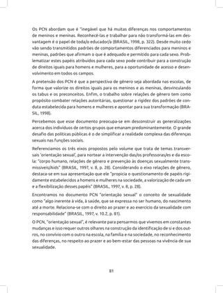 81
Os PCN abordam que é “inegável que há muitas diferenças nos comportamentos
de meninos e meninas. Reconhecê-las e trabalhar para não transformá-las em des-
vantagem é o papel de toda/o educador/a (BRASIL, 1998, p. 322). Desde muito cedo
vão sendo transmitidos padrões de comportamentos diferenciados para meninos e
meninas, padrões que afirmam o que é adequado e permitido para cada sexo. Prob-
lematizar estes papéis atribuídos para cada sexo pode contribuir para a construção
de direitos iguais para homens e mulheres, para a oportunidade de acesso e desen-
volvimento em todos os campos.
A pretensão dos PCN é que a perspectiva de gênero seja abordada nas escolas, de
forma que valorize os direitos iguais para os meninos e as meninas, desvinculando
os tabus e os preconceitos. Enfim, o trabalho sobre relações de gênero tem como
propósito combater relações autoritárias, questionar a rigidez dos padrões de con-
duta estabelecida para homens e mulheres e apontar para sua transformação (BRA-
SIL, 1998).
Percebemos que esse documento preocupa-se em desconstruir as generalizações
acerca dos indivíduos de certos grupos que emanam predominantemente. O grande
desafio das políticas públicas é o de simplificar a realidade complexa das diferenças
sexuais nas funções sociais.
Referenciamos os três eixos propostos pelo volume que trata de temas transver-
sais ‘orientação sexual’, para nortear a intervenção das/os professoras/es e da esco-
la: “corpo humano, relações de gênero e prevenção às doenças sexualmente trans-
missíveis/Aids” (BRASIL, 1997, v. 8, p. 28). Considerando o eixo relações de gênero,
destaca-se em sua apresentação que ele “propicia o questionamento de papéis rigi-
damente estabelecidos a homens e mulheres na sociedade, a valorização de cada um
e a flexibilização desses papéis” (BRASIL, 1997, v. 8, p. 28).
Encontramos no documento PCN “orientação sexual” o conceito de sexualidade
como “algo inerente à vida, à saúde, que se expressa no ser humano, do nascimento
até a morte. Relaciona-se com o direito ao prazer e ao exercício da sexualidade com
responsabilidade” (BRASIL, 1997, v. 10.2, p. 81).
O PCN, “orientação sexual”, é relevante para pensarmos que vivemos em constantes
mudanças e isso requer outros olhares na construção da identificação de si e dos out-
ros, no convívio com o outro na escola, na família e na sociedade, no reconhecimento
das diferenças, no respeito ao prazer e ao bem-estar das pessoas na vivência de sua
sexualidade.
 