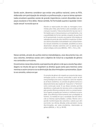 82
Sendo assim, devemos considerar que existe uma política nacional, como os PCN,
elaborada com participação de várias/os xs professoras/es, e que os temas apresen-
tados envolvem questões sociais de grande importância a serem discutidas nos es-
paços escolares e fora deles. Nesse sentido, foi formulado quanto à questão ‘orien-
tação sexual’ na escola que se
Aborde as repercussões de todas as mensagens trans-
mitidas pela mídia, pela família e pela sociedade, com as
crianças e os jovens. Trata-se de preencher lacunas nas in-
formações que a criança já possui e, principalmente, criar
a possibilidade de formar opinião a respeito do que lhe é
ou foi apresentado. A escola, ao propiciar informações at-
ualizadas do ponto de vista científico e explicitar os diver-
sos valores associados à sexualidade e aos comportamen-
tos sexuais existentes na sociedade, possibilita ao aluno
desenvolver atitudes coerentes com os valores que ele
próprio elegeu como seus (BRASIL, 1997, v. 10.2, p. 83).
Nesse sentido, através de auxílios teórico-metodológicos, esse documento traz, em
seus volumes, temáticas sociais com o objetivo de incluir-se a equidade de gênero
nos conteúdos curriculares.
Encontramos nesse documento a perspectiva de gênero e de que a escola faça abor-
dagens no intuito de que se respeitem os direitos iguais tanto para meninos como
meninas e assim concorra-se na diminuição das discriminações e preconceitos. Quan-
to ao conceito, coloca-se que
O conceito de gênero diz respeito ao conjunto das repre-
sentações sociais e culturais construídas a partir da dif-
erença biológica dos sexos. Enquanto o sexo diz respeito
ao atributo anatômico, no conceito de gênero toma-se o
desenvolvimento das noções de “masculino” e “feminino”
como construção social. O uso desse conceito permite
abandonar a explicação da natureza como a responsável
pela grande diferença existente entre os comportamen-
tos e lugares ocupados por homens e mulheres na socie-
dade. Essa diferença historicamente tem privilegiado os
homens, na medida em que a sociedade não tem ofere-
cido as mesmas oportunidades a ambos. Mesmo com a
grande transformação dos costumes e valores que vêm
ocorrendo nas últimas décadas ainda persistem muitas
discriminações, por vezes encobertas, relacionadas ao
gênero (BRASIL, v. 10.2, p. 98-99).
 
