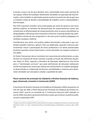 83
A escola, e esse é um de seus desafios, tem a diversidade como parte inerente de
seu espaço, reflexo da sociedade. Desenvolver atividades na superação das discrimi-
nações, como também na valorização quanto ao percurso particular dos grupos que
a compõem revela-se desafio e possibilidade de trabalhar contra a desigualdade e
discriminação.
Nos PCN é possível constatar certa preocupação por parte do governo com essas
políticas públicas na tentativa de desconstrução de comportamentos sociais que
caracterizam as diferenciações de comportamentos entre os sexos e possibilitam as
desigualdades e diferenças entre masculino e feminino. O grande desafio das políti-
cas públicas através de seus programas é o de estar junto à política pedagógica no
combate a qualquer violência.
Consideramos que existe uma política pública direcionada à educação e que con-
templa questões relativas a gênero. Para sua elaboração, segundo o discurso gov-
ernamental, houve a participação de vários professores e os temas apresentados
envolvem questões sociais importantes a serem discutidas nos espaços escolares e
fora deles.
Os Temas Transversais não se constituem em novas áreas de conhecimento, ou seja,
formam um conjunto de temas inseridos na grade curricular das diferentes discipli-
nas. Sobre os PCNs, segundo o Ministério da Educação, objetivava-se uma forma
para a “reorientação curricular” que as/os profissionais de educação realizassem
conforme proposta de construção coletiva do conhecimento no trabalho pedagógi-
co desenvolvidos e a elaboração de técnicas, possibilidades e materiais para desen-
volver atividades com alunas/os e ampliar a qualidade do saber.
Plano nacional de promoção da cidadania e direitos humanos de lésbicas,
gays, bissexuais, travestis e transexuais (2009)
A Secretaria de Direitos Humanos da Presidência da Republica (SDH) apresentou no
mês de maio de 2009, o Plano Nacional de Promoção da Cidadania de Direitos Hu-
manos LGBT55
que foi um resultado da 1ª Conferencia Nacional LGBT realizada no
ano de 2008. Esse plano apresenta diretrizes e ações que orientam as políticas públi-
cas para a população LGBT.
55
Sugerimos a leitura integral do Plano Nacional de Promoção da Cidadania e Direitos Humanos de LGBT
disponível online no sítio: http://www.dhnet.org.br/dados/pp/a_pdfdht/plano_nacional_lgbt_2009.
pdf.
 