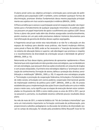 84
O plano prevê como seu objetivo principal a orientação para construção de políti-
cas públicas para população LGBT e também, como combater quaisquer formas de
discriminação, promover direitos fundamentais dessa mesma população principal-
mente aos sujeitos em risco social e exposição à violência (BRASIL, 2009).
O Plano acredita que o acesso e a participação social em espaços de poder são impor-
tantes para o fortalecimento de qualquer população minoritária. As políticas públi-
cas possuem um papel importante de apoio e acolhimento aos sujeitos LGBT. Dessa
forma o plano não prevê nada além dos direitos assegurados constitucionalmente,
porém vivemos em um país onde precisamos elaborar inúmeros documentos para
real efetivação da garantia de direitos desses sujeitos segregados.
A hegemonia sexual que existe esta naturalizada e se não for a educação um dos
espaços de mudança para abordar essas práticas, não haverá mudanças efetivas,
como prevê o Plano de 2009, onde se faz necessário a “inserção da temática LGBT
no sistema de educação básica e superior, sob abordagem que promova o respeito
e o reconhecimento da diversidade da orientação sexual e identidade de gênero”
(BRASIL, 2009, p. 15).
Retornando ao foco desse tópico, gostaríamos de apresentar rapidamente o Plano
Nacional que está organizado em dois grandes eixos estratégicos, que se desdobram
em seis estratégias, que possuem diversas ações envolvendo um conjunto de órgãos
e com prazos estipulados. O primeiro eixo estratégico objetiva a “promoção e social-
ização do conhecimento; formação de atores; defesa e proteção dos direitos; sensi-
bilização e mobilização” (BRASIL, 2009, p. 20). O segundo eixo estratégico propõe
a “formulação e promoção da cooperação federativa; Articulação e fortalecimento
de redes sociais; articulação com outros poderes; cooperação internacional; gestão
da implantação sistêmica da política para LGBT”, (BRASIL, 2009, p. 20). Os prazos
estabelecidos para a implementação das ações foram classificados em curto e médio
prazo e neste caso, curto significa que as etapas de execução deviam estar contem-
pladas no Orçamento de 2009 e como médio prazo os anos de 2010 e 2011, que já
se passaram e, portanto, na atualidade estamos colhendo poucos resultados desse
plano.
No mês de maio de 2011, o material didático do “Kit de Combate à Homofobia” que
seria um instrumento importante na formação continuada de professoras/es, pois
proporcionaria subsídios pedagógicos na discussão da temática da diversidade sex-
ual no campo da educação, foi vetado pela presidenta Dilma Rousseff. Esse kit foi
 