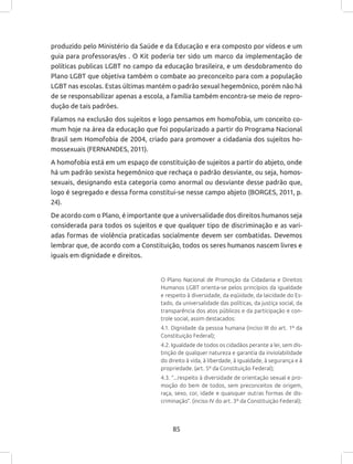 85
produzido pelo Ministério da Saúde e da Educação e era composto por vídeos e um
guia para professoras/es . O Kit poderia ter sido um marco da implementação de
políticas publicas LGBT no campo da educação brasileira, e um desdobramento do
Plano LGBT que objetiva também o combate ao preconceito para com a população
LGBT nas escolas. Estas últimas mantém o padrão sexual hegemônico, porém não há
de se responsabilizar apenas a escola, a família também encontra-se meio de repro-
dução de tais padrões.
Falamos na exclusão dos sujeitos e logo pensamos em homofobia, um conceito co-
mum hoje na área da educação que foi popularizado a partir do Programa Nacional
Brasil sem Homofobia de 2004, criado para promover a cidadania dos sujeitos ho-
mossexuais (FERNANDES, 2011).
A homofobia está em um espaço de constituição de sujeitos a partir do abjeto, onde
há um padrão sexista hegemônico que rechaça o padrão desviante, ou seja, homos-
sexuais, designando esta categoria como anormal ou desviante desse padrão que,
logo é segregado e dessa forma constitui-se nesse campo abjeto (BORGES, 2011, p.
24).
De acordo com o Plano, é importante que a universalidade dos direitos humanos seja
considerada para todos os sujeitos e que qualquer tipo de discriminação e as vari-
adas formas de violência praticadas socialmente devem ser combatidas. Devemos
lembrar que, de acordo com a Constituição, todos os seres humanos nascem livres e
iguais em dignidade e direitos.
O Plano Nacional de Promoção da Cidadania e Direitos
Humanos LGBT orienta-se pelos princípios da igualdade
e respeito à diversidade, da eqüidade, da laicidade do Es-
tado, da universalidade das políticas, da justiça social, da
transparência dos atos públicos e da participação e con-
trole social, assim destacados:
4.1. Dignidade da pessoa humana (inciso III do art. 1º da
Constituição Federal);
4.2. Igualdade de todos os cidadãos perante a lei, sem dis-
tinção de qualquer natureza e garantia da inviolabilidade
do direito à vida, à liberdade, à igualdade, à segurança e à
propriedade. (art. 5º da Constituição Federal);
4.3. “...respeito à diversidade de orientação sexual e pro-
moção do bem de todos, sem preconceitos de origem,
raça, sexo, cor, idade e quaisquer outras formas de dis-
criminação”. (inciso IV do art. 3º da Constituição Federal);
 
