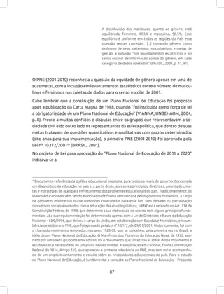 87
A distribuição das matrículas, quanto ao gênero, está
equilibrada: feminino, 49,5% e masculino, 50,5%. Esse
equilíbrio é uniforme em todas as regiões do País essa
questão requer correção.. [...] tomando gênero como
sinônimo de sexo, determina, nos objetivos e metas de
gestão, a inclusão “nos levantamentos estatísticos e no
censo escolar de informação acerca do gênero, em cada
categoria de dados coletados” (BRASIL, 2001, p. 11, 97).
O PNE (2001-2010) reconhecia a questão da equidade de gênero apenas em uma de
suas metas, com a inclusão em levantamentos estatísticos entre o número de mascu-
linos e femininos nas coletas de dados para o censo escolar de 2001.
Cabe lembrar que a construção de um Plano Nacional de Educação foi proposto
após a publicação da Carta Magna de 1988, quando “foi instituída como força de lei
a obrigatoriedade de um Plano Nacional de Educação” (VIANNA; UNBEHAUM, 2004,
p. 8). Frente a muitos conflitos e disputas entre os grupos que representavam a so-
ciedade civil e do outro lado os representantes da esfera política, que dentro de suas
metas tratavam de questões quantitativas e qualitativas com prazos determinados
(oito anos para sua implementação), o primeiro PNE (2001-2010) foi aprovado pela
Lei nº 10.172/200156
(BRASIL, 2001).
No projeto de Lei para aprovação do “Plano Nacional de Educação de 2011 a 2020”
indicava-se a
56
Documento-referência da política educacional brasileira, para todos os níveis de governo. Contempla
um diagnóstico da educação no país e, a partir deste, apresenta princípios, diretrizes, prioridades, me-
tas e estratégias de ação para enfretamento dos problemas educacionais do país. Tradicionalmente, os
Planos educacionais vêm sendo elaborados de forma centralizada pelos governos brasileiros, a cargo
de gabinetes ministeriais ou de comissões contratadas para esse fim, sem debates ou participação
dos setores sociais envolvidos com a educação. Na atual legislatura, o PNE está referido no Art. 214 da
Constituição Federal de 1988, que determina a sua elaboração de acordo com alguns princípios funda-
mentais. Já a sua regulamentação foi determinada apenas com a Lei de Diretrizes e Bases da Educação
Nacional – LDB/1996, que deixou à cargo da União, em colaboração com Estados e Municípios, e incum-
bência de elaborar o PNE, que foi aprovado pela Lei n° 10.172, de 09/01/2001. Historicamente, foi com
o chamado movimento renovador, nos anos 1920-30, que se concebeu, pela primeira vez no Brasil, a
idéia de um Plano Nacional de Educação. O Manifesto dos Pioneiros da Educação Nova, de 1932, assi-
nado por um seleto grupo de educadores, foi o documento que sintetizou as idéias desse movimento e
estabeleceu a necessidade de um plano nesses moldes. Na legislação educacional, foi na Constituição
Federal de 1934, Artigo 150, que apareceu a primeira referência ao PNE, mas sem estar acompanha-
do de um amplo levantamento e estudo sobre as necessidades educacionais do país. Para o estudo
do Plano Nacional de Educação, é fundamental a consulta ao Plano Nacional de Educação – Proposta
 