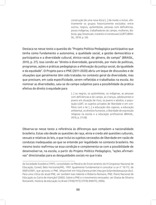 88
construção de uma nova ética [...] de modo a incluir, efe-
tivamente os grupos historicamente excluídos: entre
outros, negros, quilombolas, pessoas com deficiências,
povos indígenas, trabalhadores do campo, mulheres, lés-
bicas, gay, bissexuais, travestis e transexuais (LGBT) (BRA-
SIL, 2010, p. 56).
Destaca-se nesse texto a questão do “Projeto Político Pedagógico participativo que
tenha como fundamento a autonomia, a qualidade social, a gestão democrática e
participativa e a diversidade cultural, étnico-racial, de gênero, do campo” (BRASIL,
2010, p. 27). Isso condiz ao “direito à diversidade, garantindo, por meio de políticas,
programas, ações e práticas pedagógicas a efetivação da justiça social, da igualdade
e da equidade”. O Projeto para o PNE (2011-2020) abriu um leque de discussões e de
situações que geralmente têm sido tratadas no contexto geral da diversidade, mas
que precisam, em cada especificidade, serem refletidas e trabalhadas na escola. Ao
nominar as diversidades, saiu-se do campo subjetivo para a possibilidade da prática
efetiva do direito à equidade para
[...] os negros, os quilombolas, os indígenas, as pessoas
com deficiências e do campo, as crianças, adolescentes e
jovens em situação de risco, os jovens e adultos, a popu-
lação LGBT, os sujeitos privados de liberdade e em con-
flitos com a lei [...] a educação dos ciganos, a educação
ambiental, os direitos humanos, a liberdade de expressão
religiosa na escola e a educação profissional (BRASIL,
2010, p. 27-28).
Observa-se nesse texto a referência às diferenças que compõem a nacionalidade
brasileira. Estas vão desde as questões de raça, etnia e credo até questões culturais,
sexuais e relativas às leis, o que inclui os sujeitos cerceados de liberdade em razão de
condutas inadequadas ao que se entende por legalidade no contexto brasileiro. No
mesmo texto reafirmou-se essa condição e complementa-se com a possibilidade de
desenvolver-se, na escola, a partir do Projeto Político Pedagógico, “ações afirmati-
vas” direcionadas para as desigualdades sociais no que trata
da Sociedade brasileira (1997), consolidado na Plenária de Encerramento do II Congresso Nacional de
Educação, Coned, Belo Horizonte/MG, 1997. Igualmente fundamental é consultar a Lei n° 10.172, de
09/01/2001, que aprovou o PNE. (disponível em http://www.prolei.inep.gov.br/prolei/pesquisar.doc).
Para uma crítica do atual PNE, ver também Ivan Valente e Roberto Romano, PNE: Plano Nacional de
Educação ou Carta de intenção? (2002). Sobre o PNE e o movimento renovador, ver Otaíza de Oliveira
Romanelli, História da educação no Brasil (1930/1973) (1978) (MINTO, 2006).
 