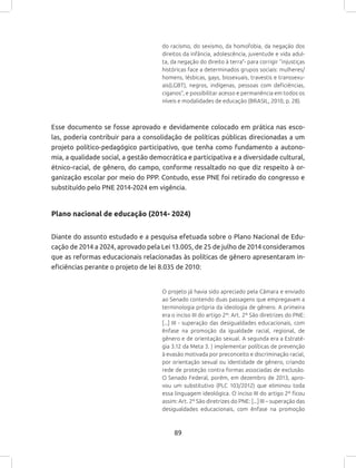 89
do racismo, do sexismo, da homofobia, da negação dos
direitos da infância, adolescência, juventude e vida adul-
ta, da negação do direito à terra”- para corrigir “injustiças
históricas face a determinados grupos sociais: mulheres/
homens, lésbicas, gays, bissexuais, travestis e transsexu-
ais(LGBT), negros, indígenas, pessoas com deficiências,
ciganos”, e possibilitar acesso e permanência em todos os
níveis e modalidades de educação (BRASIL, 2010, p. 28).
Esse documento se fosse aprovado e devidamente colocado em prática nas esco-
las, poderia contribuir para a consolidação de políticas públicas direcionadas a um
projeto político-pedagógico participativo, que tenha como fundamento a autono-
mia, a qualidade social, a gestão democrática e participativa e a diversidade cultural,
étnico-racial, de gênero, do campo, conforme ressaltado no que diz respeito à or-
ganização escolar por meio do PPP. Contudo, esse PNE foi retirado do congresso e
substituído pelo PNE 2014-2024 em vigência.
Plano nacional de educação (2014- 2024)
Diante do assunto estudado e a pesquisa efetuada sobre o Plano Nacional de Edu-
cação de 2014 a 2024, aprovado pela Lei 13.005, de 25 de julho de 2014 consideramos
que as reformas educacionais relacionadas às políticas de gênero apresentaram in-
eficiências perante o projeto de lei 8.035 de 2010:
O projeto já havia sido apreciado pela Câmara e enviado
ao Senado contendo duas passagens que empregavam a
terminologia própria da ideologia de gênero. A primeira
era o inciso III do artigo 2º: Art. 2º São diretrizes do PNE:
[...] III - superação das desigualdades educacionais, com
ênfase na promoção da igualdade racial, regional, de
gênero e de orientação sexual. A segunda era a Estraté-
gia 3.12 da Meta 3. ) implementar políticas de prevenção
à evasão motivada por preconceito e discriminação racial,
por orientação sexual ou identidade de gênero, criando
rede de proteção contra formas associadas de exclusão.
O Senado Federal, porém, em dezembro de 2013, apro-
vou um substitutivo (PLC 103/2012) que eliminou toda
essa linguagem ideológica. O inciso III do artigo 2º ficou
assim: Art. 2º São diretrizes do PNE: [...] III – superação das
desigualdades educacionais, com ênfase na promoção
 