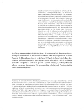 90
da cidadania e na erradicação de todas as formas de dis-
criminação. A Estratégia 3.12 da Meta 3 foi renumerada
para 3.13 e recebeu a seguinte redação: 3.13) implemen-
tar políticas de prevenção à evasão motivada por precon-
ceito ou quaisquer formas de discriminação, criando rede
de proteção contra formas associadas de exclusão. De
volta à Câmara, o projeto foi analisado por uma Comissão
Especial, tendo como relator o deputado AngeloVanhoni
(PT/PR). Fiel ao seu Partido, Vanhoni emitiu um parecer
com complementação de voto pela reincorporação da
ideologia de gênero no PNE. Decidiu assim, 1) rejeitar o
inciso III do art. 2º do Substitutivo do Senado Federal e
retornar em seu lugar o inciso III do art. 2º do texto da
Câmara dos Deputados; [...] 34) rejeitar, na estratégia 3.13
do Substitutivo do SF, a expressão “implementar políticas
de prevenção à evasão motivada por preconceito”, resta-
belecendo em seu lugar a expressão “implementar políti-
cas de prevenção à evasão motivada por preconceito e
discriminação racial, por orientação sexual ou identidade
de gênero”, da estratégia 3.12 do texto da Câmera dos
Deputados.
Conforme ata da reunião ordinária da Câmera de Deputados (CD), documento impor-
tante para entendermos os movimentos realizados antes da votação oficial do Plano
Nacional de Educação sancionado em julho de 2014 pela chefe de Estado. Esse doc-
umento, conforme observado, surpreendeu muitos educadores com as mudanças
efetuadas a respeito da política de gênero. Segundo essa ata, a política pública de
gênero no campo da educação foi compreendida pela bancada fundamentalista
como ideologia de gênero57
.
57
Ideologia de gênero é um termo utilizado, especialmente, por pessoas que não aceitam que gênero
é uma construção social e cultural. Nessa compreensão, os papéis sociais esperados de homens e mul-
heres não podem ser questionados, pois estão embasados na diferença biológica. Segundo Júlio Seve-
ro aideologia de gênero “está sendo introduzida na legislação com o objetivo de destruir o conceito
tradicional da família como a união de um homem e uma mulher vivendo com compromisso de criar e
educar filhos.” (2013, s/p). Disponível online em: http://www.portaldafamilia.org/artigos/PLC122-PNE.
shtml. Esse conceito de família nuclear não representa a diversidade na constituição familiar brasileira.
Para saber maissobre o conceito de família sugerimos a leitura de: FONSECA, Claudia: Concepções de
família e práticas de intervenção: uma contribuição antropológica, Saúde e Sociedade v.14, n.2, p.50-
59, maio-ago 2005.
 