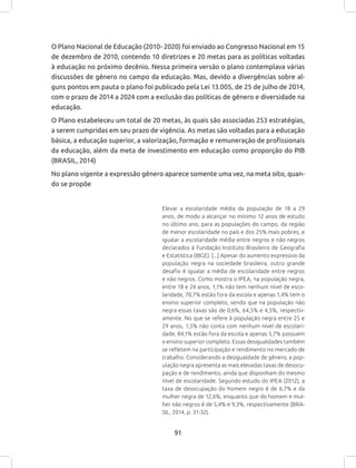 91
O Plano Nacional de Educação (2010- 2020) foi enviado ao Congresso Nacional em 15
de dezembro de 2010, contendo 10 diretrizes e 20 metas para as políticas voltadas
à educação no próximo decênio. Nessa primeira versão o plano contemplava várias
discussões de gênero no campo da educação. Mas, devido a divergências sobre al-
guns pontos em pauta o plano foi publicado pela Lei 13.005, de 25 de julho de 2014,
com o prazo de 2014 a 2024 com a exclusão das políticas de gênero e diversidade na
educação.
O Plano estabeleceu um total de 20 metas, às quais são associadas 253 estratégias,
a serem cumpridas em seu prazo de vigência. As metas são voltadas para a educação
básica, a educação superior, a valorização, formação e remuneração de profissionais
da educação, além da meta de investimento em educação como proporção do PIB
(BRASIL, 2014)
No plano vigente a expressão gênero aparece somente uma vez, na meta oito, quan-
do se propõe
Elevar a escolaridade média da população de 18 a 29
anos, de modo a alcançar no mínimo 12 anos de estudo
no último ano, para as populações do campo, da região
de menor escolaridade no país e dos 25% mais pobres, e
igualar a escolaridade média entre negros e não negros
declarados à Fundação Instituto Brasileiro de Geografia
e Estatística (IBGE). [...] Apesar do aumento expressivo da
população negra na sociedade brasileira, outro grande
desafio é igualar a média de escolaridade entre negros
e não negros. Como mostra o IPEA, na população negra,
entre 18 e 24 anos, 1,1% não tem nenhum nível de esco-
laridade, 70,7% estão fora da escola e apenas 1,4% tem o
ensino superior completo, sendo que na população não
negra essas taxas são de 0,6%, 64,5% e 4,5%, respectiv-
amente. No que se refere à população negra entre 25 e
29 anos, 1,5% não conta com nenhum nível de escolari-
dade, 84,1% estão fora da escola e apenas 5,7% possuem
o ensino superior completo. Essas desigualdades também
se refletem na participação e rendimento no mercado de
trabalho. Considerando a desigualdade de gênero, a pop-
ulação negra apresenta as mais elevadas taxas de desocu-
pação e de rendimento, ainda que disponham do mesmo
nível de escolaridade. Segundo estudo do IPEA (2012), a
taxa de desocupação do homem negro é de 6,7% e da
mulher negra de 12,6%, enquanto que do homem e mul-
her não negros é de 5,4% e 9,3%, respectivamente (BRA-
SIL, 2014, p. 31-32).
 