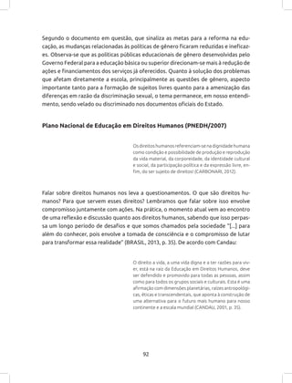 92
Segundo o documento em questão, que sinaliza as metas para a reforma na edu-
cação, as mudanças relacionadas às políticas de gênero ficaram reduzidas e ineficaz-
es. Observa-se que as políticas públicas educacionais de gênero desenvolvidas pelo
Governo Federal para a educação básica ou superior direcionam-se mais à redução de
ações e financiamentos dos serviços já oferecidos. Quanto à solução dos problemas
que afetam diretamente a escola, principalmente as questões de gênero, aspecto
importante tanto para a formação de sujeitos livres quanto para a amenização das
diferenças em razão da discriminação sexual, o tema permanece, em nosso entendi-
mento, sendo velado ou discriminado nos documentos oficiais do Estado.
Plano Nacional de Educação em Direitos Humanos (PNEDH/2007)
Osdireitoshumanosreferenciam-senadignidadehumana
como condição e possibilidade de produção e reprodução
da vida material, da corporeidade, da identidade cultural
e social, da participação política e da expressão livre, en-
fim, do ser sujeito de direitos! (CARBONARI, 2012).
Falar sobre direitos humanos nos leva a questionamentos. O que são direitos hu-
manos? Para que servem esses direitos? Lembramos que falar sobre isso envolve
compromisso juntamente com ações. Na prática, o momento atual vem ao encontro
de uma reflexão e discussão quanto aos direitos humanos, sabendo que isso perpas-
sa um longo período de desafios e que somos chamados pela sociedade “[...] para
além do conhecer, pois envolve a tomada de consciência e o compromisso de lutar
para transformar essa realidade” (BRASIL, 2013, p. 35). De acordo com Candau:
O direito a vida, a uma vida digna e a ter razões para viv-
er, está na raiz da Educação em Direitos Humanos, deve
ser defendido e promovido para todas as pessoas, assim
como para todos os grupos sociais e culturais. Esta é uma
afirmação com dimensões planetárias, raízes antropológi-
cas, éticas e transcendentais, que aponta à construção de
uma alternativa para o futuro mais humano para nosso
continente e a escala mundial (CANDAU, 2001, p. 35).
 