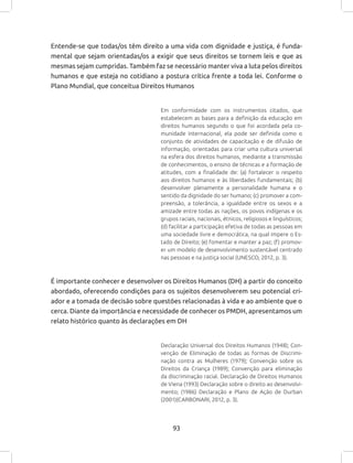 93
Entende-se que todas/os têm direito a uma vida com dignidade e justiça, é funda-
mental que sejam orientadas/os a exigir que seus direitos se tornem leis e que as
mesmas sejam cumpridas. Também faz se necessário manter viva a luta pelos direitos
humanos e que esteja no cotidiano a postura crítica frente a toda lei. Conforme o
Plano Mundial, que conceitua Direitos Humanos
Em conformidade com os instrumentos citados, que
estabelecem as bases para a definição da educação em
direitos humanos segundo o que foi acordada pela co-
munidade internacional, ela pode ser definida como o
conjunto de atividades de capacitação e de difusão de
informação, orientadas para criar uma cultura universal
na esfera dos direitos humanos, mediante a transmissão
de conhecimentos, o ensino de técnicas e a formação de
atitudes, com a finalidade de: (a) fortalecer o respeito
aos direitos humanos e às liberdades fundamentais; (b)
desenvolver plenamente a personalidade humana e o
sentido da dignidade do ser humano; (c) promover a com-
preensão, a tolerância, a igualdade entre os sexos e a
amizade entre todas as nações, os povos indígenas e os
grupos raciais, nacionais, étnicos, religiosos e linguísticos;
(d) facilitar a participação efetiva de todas as pessoas em
uma sociedade livre e democrática, na qual impere o Es-
tado de Direito; (e) fomentar e manter a paz; (f) promov-
er um modelo de desenvolvimento sustentável centrado
nas pessoas e na justiça social (UNESCO, 2012, p. 3).
É importante conhecer e desenvolver os Direitos Humanos (DH) a partir do conceito
abordado, oferecendo condições para os sujeitos desenvolverem seu potencial cri-
ador e a tomada de decisão sobre questões relacionadas à vida e ao ambiente que o
cerca. Diante da importância e necessidade de conhecer os PMDH, apresentamos um
relato histórico quanto às declarações em DH
Declaração Universal dos Direitos Humanos (1948); Con-
venção de Eliminação de todas as formas de Discrimi-
nação contra as Mulheres (1979); Convenção sobre os
Direitos da Criança (1989); Convenção para eliminação
da discriminação racial. Declaração de Direitos Humanos
de Viena (1993) Declaração sobre o direito ao desenvolvi-
mento; (1986) Declaração e Plano de Ação de Durban
(2001)(CARBONARI, 2012, p. 3).
 