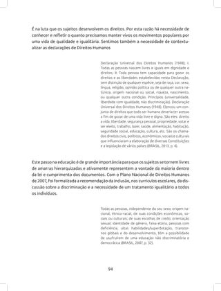 94
É na luta que os sujeitos desenvolvem os direitos. Por esta razão há necessidade de
conhecer e refletir o quanto precisamos manter vivos os movimentos populares por
uma vida de qualidade e igualitária. Sentimos também a necessidade de contextu-
alizar as declarações de Direitos Humanos
Declaração Universal dos Direitos Humanos (1948); I.
Todas as pessoas nascem livres e iguais em dignidade e
direitos. II. Toda pessoa tem capacidade para gozar os
direitos e as liberdades estabelecidas nesta Declaração,
sem distinção de qualquer espécie, seja de raça, cor, sexo,
língua, religião, opinião política ou de qualquer outra na-
tureza, origem nacional ou social, riqueza, nascimento,
ou qualquer outra condição. Princípios (universalidade,
liberdade com igualdade, não discriminação). Declaração
Universal dos Direitos Humanos (1948). Elencou um con-
junto de direitos que todo ser humano deveria ter acesso
a fim de gozar de uma vida livre e digna. São eles: direito
a vida, liberdade, segurança pessoal, propriedade, votar e
ser eleito, trabalho, lazer, saúde, alimentação, habitação,
seguridade social, educação, cultura, etc. São os chama-
dos direitos civis, políticos, econômicos, sociais e culturais
que influenciaram a elaboração de diversas Constituições
e a legislação de vários países (BRASIL, 2013, p. 4).
Este passo na educação é de grande importância para que os sujeitos se tornem livres
de amarras hierarquizadas e ativamente representem a vontade da maioria dentro
da lei e cumprimento dos documentos. Com o Plano Nacional de Direitos Humanos
de 2007, foi formalizada a recomendação da inclusão, nos currículos escolares, da dis-
cussão sobre a discriminação e a necessidade de um tratamento igualitário a todos
os indivíduos.
Todas as pessoas, independente do seu sexo; origem na-
cional, étnico-racial, de suas condições econômicas, so-
ciais ou culturais; de suas escolhas de credo; orientação
sexual; identidade de gênero, faixa etária, pessoas com
deficiência, altas habilidades/superdotação, transtor-
nos globais e do desenvolvimento, têm a possibilidade
de usufruírem de uma educação não discriminatória e
democrática (BRASIL, 2007, p. 32).
 