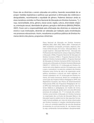 95
Essas são as diretrizes a serem colocadas em prática, havendo necessidade de se
propor medidas legislativas e políticas que garantam a diminuição das violências e
desigualdades, reconhecendo a equidade de gênero. Podemos destacar ainda os
eixos temáticos contidos no Plano Nacional de Educação em Direitos Humanos, “[...]
raça, nacionalidade, etnia, gênero, classe social, região, cultura, diversidade religio-
sa, orientação sexual, identidade de gênero, geração e deficiência (BRASIL/PNEDH,
2007). Ficam com a responsabilidade pela efetivação das diretrizes os sistemas de
ensino e suas instituições, devendo ser adotadas por todas/os as/os envolvidas/os
nos processos educacionais. Assim, ressaltamos as políticas públicas de Direitos Hu-
manos dentro dos planos, programas e diretrizes
Plano Nacional de Educação em Direitos Humanos
(PNEDH); 2003, 2004, 2005, 2006 e 2007; - Publicado em
2007; Estabelece concepções, princípios, objetivos, dire-
trizes e linhas de ação, em 5 eixos: - Educação Básica; - Ed-
ucação Superior; -Educação Não-Formal; - Educação dos
Profissionais dos Sistemas de Justiça e Segurança Pública
e Educação e Mídia. Programa Nacional de Educação em
Direitos Humanos (1996) 2. Programa Nacional de Edu-
cação em Direitos Humanos (2002) 3. Programa Nacional
de Educação em Direitos Humanos (2010). Diretrizes Na-
cionais para a Educação em Direitos Humanos (Resolução
CNE/CP n.º 1/2012): Art. 5º: A Educação em Direitos Hu-
manos tem como objetivo central a formação para a vida
e para a convivência, no exercício cotidiano dos Direitos
Humanos como forma de vida e de organização social,
política, econômica e cultural nos níveis regionais, na-
cionais e planetário. Art. 6º: A Educação em Direitos Hu-
manos, de modo transversal, deverá ser considerada na
construção dos Projetos Político-Pedagógicos (PPP); dos
Regimentos Escolares; dos Planos de Desenvolvimento
Institucionais (PDI); dos Programas Pedagógicos de Cur-
so (PPC) das Instituições de Educação Superior; dos ma-
teriais didáticos e pedagógicos; do modelo de ensino,
pesquisa e extensão; de gestão, bem como dos diferentes
processos de avaliação. Art. 7º: A inserção dos conheci-
mentos concernentes à Educação em Direitos Humanos
na organização dos currículos da Educação Básica e da
Educação Superior poderá ocorrer das seguintes formas:
I-pela transversalidade, por meio de temas relacionados
aos Direitos Humanos e tratados interdisciplinarmente;
II - como um conteúdo específico de uma das disciplinas
já existentes no currículo escolar; III - de maneira mista,
ou seja, combinando transversalidade e disciplinaridade.
 