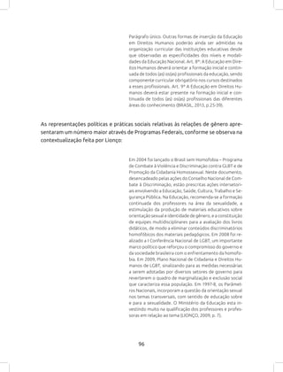 96
Parágrafo único. Outras formas de inserção da Educação
em Direitos Humanos poderão ainda ser admitidas na
organização curricular das instituições educativas desde
que observadas as especificidades dos níveis e modali-
dades da Educação Nacional. Art. 8º: A Educação em Dire-
itos Humanos deverá orientar a formação inicial e contin-
uada de todos (as) os(as) profissionais da educação, sendo
componente curricular obrigatório nos cursos destinados
a esses profissionais. Art. 9º A Educação em Direitos Hu-
manos deverá estar presente na formação inicial e con-
tinuada de todos (as) os(as) profissionais das diferentes
áreas do conhecimento (BRASIL, 2013, p.25-39).
As representações políticas e práticas sociais relativas às relações de gênero apre-
sentaram um número maior através de Programas Federais, conforme se observa na
contextualização feita por Lionço:
Em 2004 foi lançado o Brasil sem Homofobia – Programa
de Combate à Violência e Discriminação contra GLBT e de
Promoção da Cidadania Homossexual. Neste documento,
desencadeado pelas ações do Conselho Nacional de Com-
bate à Discriminação, estão prescritas ações intersetori-
ais envolvendo a Educação, Saúde, Cultura, Trabalho e Se-
gurança Pública. Na Educação, recomenda-se a formação
continuada dos professores na área da sexualidade, a
estimulação da produção de materiais educativos sobre
orientação sexual e identidade de gênero, e a constituição
de equipes multidisciplinares para a avaliação dos livros
didáticos, de modo a eliminar conteúdos discriminatórios
homofóbicos dos materiais pedagógicos. Em 2008 foi re-
alizado a I Conferência Nacional de LGBT, um importante
marco político que reforçou o compromisso do governo e
da sociedade brasileira com o enfrentamento da homofo-
bia. Em 2009, Plano Nacional de Cidadania e Direitos Hu-
manos de LGBT, sinalizando para as medidas necessárias
a serem adotadas por diversos setores de governo para
reverterem o quadro de marginalização e exclusão social
que caracteriza essa população. Em 1997-8, os Parâmet-
ros Nacionais, incorporam a questão da orientação sexual
nos temas transversais, com sentido de educação sobre
e para a sexualidade. O Ministério da Educação esta in-
vestindo muito na qualificação dos professores e profes-
soras em relação ao tema (LIONÇO, 2009, p. 7).
 