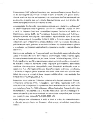 97
Esse processo histórico faz-se importante para que se conheça um pouco do univer-
so das esferas políticas públicas e indícios de como o trabalho com gênero e sexu-
alidade na educação pode ser importante para mudanças significativas nas práticas
pedagógicas e sociais. Isso, com o intuito da prevenção da saúde e de práticas dis-
criminatórias preconceituosas no espaço escolar.
A necessidade de discussão nos espaços escolares com estudantes, professoras/
es e família sobre relações de gênero e sexualidade também foi lançada em 2004
a partir do Programa Brasil sem Homofobia - Programa de Combate à Violência e
Discriminação contra GLBT e de Promoção da Cidadania Homossexual, “[...] impor-
tante instrumento político para a visibilidade da necessidade de ações específicas
de enfrentamentos da homofobia” (LIONÇO, 2009, p. 7). Embora esses Programas
estejam em vigor, ainda sentimos a necessidade de serem repensadas e discutidas as
práticas educacionais, portanto acordar discussões na ótica das relações de gênero
e sexualidade com todas as suas implicações nos espaços escolares e para a vida em
sociedade.
Diante dessa realidade, no Programa Brasil sem Homofobia desencadeado pelas
ações do Conselho Nacional de Combate à Discriminação, “estão prescritas ações
intersetoriais envolvendo a Educação, Saúde, Cultura, Trabalho e Segurança Pública”.
Podemos observar que há uma preocupação governamental quanto ao envolvimen-
to de outras secretarias no mesmo tema e linguagem quando se trata de questões
sociais de discriminações e desigualdades. Aqui destacamos a educação, onde se
recomenda “[...] à formação continuada de professoras/es na área da sexualidade,
a estimulação da produção de materiais educativos sobre orientação sexual e iden-
tidade de gênero, e a constituição de equipes multidisciplinares para avaliação dos
livros didáticos” (LIONÇO, 2009, p. 7).
Igualmente importante aos Programas lançados pelo Governo, queremos destacar
outro marco político de 2008: a realização da I Conferência Nacional de LGBT, onde
substanciou-se o compromisso do governo e da sociedade brasileira com o enfrenta-
mento da homofobia. Em 2009, foi lançado o Plano Nacional de Cidadania e Direitos
Humanos LGBT, “sinalizando para as medidas necessárias a serem adotadas por di-
versos setores de governo para reverterem o quadro de marginalização e exclusão
que caracteriza essa população” (LIONÇO, 2009, p.7).
Enfim, é importante conhecermos as políticas públicas na área dos direitos humanos
e educação que contribuem nas discussões sobre gênero e sexualidade no cotidiano
escolar.
 