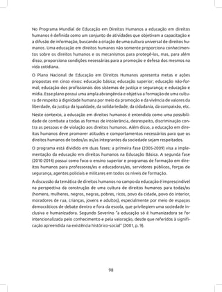 98
No Programa Mundial de Educação em Direitos Humanos a educação em direitos
humanos é definida como um conjunto de atividades que objetivam a capacitação e
a difusão de informação, buscando a criação de uma cultura universal de direitos hu-
manos. Uma educação em direitos humanos não somente proporciona conhecimen-
tos sobre os direitos humanos e os mecanismos para protegê-los, mas, para além
disso, proporciona condições necessárias para a promoção e defesa dos mesmos na
vida cotidiana.
O Plano Nacional de Educação em Direitos Humanos apresenta metas e ações
propostas em cinco eixos: educação básica; educação superior; educação não-for-
mal; educação dos profissionais dos sistemas de justiça e segurança; e educação e
mídia. Esse plano possui uma ampla abrangência e objetiva a formação de uma cultu-
ra de respeito à dignidade humana por meio da promoção e da vivência de valores da
liberdade, da justiça da igualdade, da solidariedade, da cidadania, da compaixão, etc.
Neste contexto, a educação em direitos humanos é entendida como uma possibili-
dade de combate a todas as formas de intolerância, desrespeito, discriminação con-
tra as pessoas e de violação aos direitos humanos. Além disso, a educação em dire-
itos humanos deve promover atitudes e comportamentos necessários para que os
direitos humanos de todos/as os/as integrantes da sociedade sejam respeitados.
O programa está dividido em duas fases: a primeira fase (2005-2009) visa a imple-
mentação da educação em direitos humanos na Educação Básica. A segunda fase
(2010-2014) possui como foco o ensino superior e programas de formação em dire-
itos humanos para professoras/es e educadoras/es, servidores públicos, forças de
segurança, agentes policiais e militares em todos os níveis de formação.
A discussão da temática de direitos humanos no campo da educação é imprescindível
na perspectiva da construção de uma cultura de direitos humanos para todas/os
(homens, mulheres, negros, negras, pobres, ricos, povo da cidade, povo do interior,
moradores de rua, crianças, jovens e adultos), especialmente por meio de espaços
democráticos de debate dentro e fora da escola, que privilegiem uma sociedade in-
clusiva e humanizadora. Segundo Severino “a educação só é humanizadora se for
intencionalizada pelo conhecimento e pela valoração, desde que referidos à signifi-
cação apreendida na existência histórico-social” (2001, p. 9).
 