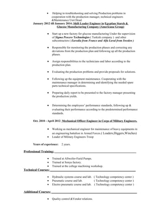 · Helping in troubleshooting and solving Production problems in 
cooperation with the production manager, technical engineers 
&Maintenance Unit Head. 
January 2012 till January 2014: Shift Leader Engineer in Egyptian Starch & 
Glucose Manufacturing Company (Americana Group) 
· Start up a new factory for glucose manufacturing Under the supervision 
of Sigma Process Technologies ( Turkish company ) and other 
subcontractors ( Eurodia from France and Alfa Laval from Sweden ) 
· Responsible for monitoring the production phases and correcting any 
deviations from the production plan and following up all the production 
phases. 
· Assign responsibilities to the technicians and labor according to the 
production plan. 
· Evaluating the production problems and provide proposals for solutions. 
· Following up the equipment maintenance. Cooperating with the 
maintenance manager in determining and identifying the needed spare 
parts technical specifications. 
· Preparing daily report to be presented to the factory manager presenting 
the production yields. 
· Determining the employees’ performance standards, following up & 
evaluating their performance according to the predetermined performance 
standards. 
Oct. 2010 - April 2012: Mechanical Officer Engineer in Corps of Military Engineers. 
· Working as mechanical engineer for maintenance of heavy equipments in 
an engineering battalion in Armed Forces.( Loaders,Diggers,Winches) 
· Leader of Military Engineers Troop 
Years of experience: 2 years. 
Professional Training: ______________________________________________________________ 
· Trained at Allweiler-Farid Pumps. 
· Trained at Sonya factory. 
· Trained at the college machining workshop. 
Technical Courses: _________________________________________________________________ 
· Hydraulic systems course and lab. ( Technology competency center ) 
· Pneumatic course and lab. ( Technology competency center ) 
· Electro pneumatic course and lab. ( Technology competency center ) 
Additional Courses: _________________________________________________________________ 
· Quality control &Vendor relations. 
 