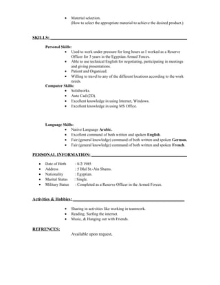 · Material selection. 
(How to select the appropriate material to achieve the desired product.) 
SKILLS: ____________________________________________________________________________ 
Personal Skills: 
· Used to work under pressure for long hours as I worked as a Reserve 
Officer for 3 years in the Egyptian Armed Forces. 
· Able to use technical English for negotiating, participating in meetings 
and giving presentations. 
· Patient and Organized. 
· Willing to travel to any of the different locations according to the work 
needs. 
Computer Skills: 
· Solidworks. 
· Auto Cad (2D). 
· Excellent knowledge in using Internet, Windows. 
· Excellent knowledge in using MS Office. 
Language Skills: 
· Native Language Arabic. 
· Excellent command of both written and spoken English. 
· Fair (general knowledge) command of both written and spoken German. 
· Fair (general knowledge) command of both written and spoken French. 
PERSONAL INFORMATION: _____________________________________________________ 
· Date of Birth : 8/2/1985 
· Address : 5 Blal St.-Ain Shams. 
· Nationality : Egyptian. 
· Marital Status : Single. 
· Military Status : Completed as a Reserve Officer in the Armed Forces. 
Activities & Hobbies: ______________________________________________________________ 
· Sharing in activities like working in teamwork. 
· Reading, Surfing the internet. 
· Music, & Hanging out with Friends. 
REFRENCES: 
Available upon request. 
