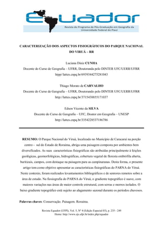 Revista Equador (UFPI), Vol. 5, Nº 4 (Edição Especial 03), p. 235 - 249
Home: http://www.ojs.ufpi.br/index.php/equador
CARACTERIZAÇÃO DOS ASPECTOS FISIOGRÁFICOS DO PARQUE NACIONAL
DO VIRUÁ – RR
Luciana Diniz CUNHA
Docente do Curso de Geografia – UFRR, Doutoranda pelo DINTER UFC/UERR/UFRR
htpp//lattes.cnpq.br/6939344275281043
Thiago Morato de CARVALHO
Docente do Curso de Geografia – UFRR, Doutorando pelo DINTER UFC/UERR/UFRR
http://lattes.cnpq.br/3715438855171037
Edson Vicente da SILVA
Docente do Curso de Geografia – UFC, Doutor em Geografia – UNESP
http://lattes.cnpq.br/3354228537186786
RESUMO: O Parque Nacional do Viruá, localizado no Município de Caracaraí na porção
centro - sul do Estado de Roraima, abriga uma paisagem composta por ambientes bem
diversificados. As suas características fisiográficas são atribuidas principalmente à feições
geológicas, geomorfológicas, hidrográficas, cobertura vegetal de floresta ombrófila aberta,
buritizais, campos, com destaque na paisagem para as campinaranas. Desta forma, o presente
artigo tem como objetivo apresentar as características fisiográficas do PARNA do Viruá.
Neste contexto, foram realizados levantamentos bibliográficos e de senrores remotos sobre a
área de estudo. Na fiosiografia do PARNA do Viruá, o gradiente topográfico é suave, com
maiores variações nas áreas de maior controle estrutural, com serras e morros isolados. O
baixo gradiente topográfico está sujeito ao alagamento sazonal durante os períodos chuvosos.
Palavras chaves: Conservação. Paisagem. Roraima.
 