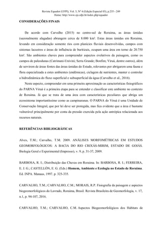 Revista Equador (UFPI), Vol. 5, Nº 4 (Edição Especial 03), p.235 - 249
Home: http://www.ojs.ufpi.br/index.php/equador
CONSIDERAÇÕES FINAIS
De acordo com Carvalho (2015) no centro-sul de Roraima, as áreas úmidas
(sazonalmente alagadas) abrangem cerca de 8.000 km². Estas áreas úmidas em Roraima,
levando em consideração somente rios com planícies fluviais desenvolvidas, campos com
sistemas lacustres e áreas de influência de buritizais, ocupam uma área em torno de 20.750
km². São ambientes chaves para compreender aspectos evolutivos da paisagem, como os
campos de paleodunas (Catrimani-Univini; Serra Grande; Bonfim; Viruá, dentre outros), além
de servirem de áreas fontes das áreas úmidas do Estado, relevantes por abrigarem uma fauna e
flora especializada a estes ambientes (endêmicas), ciclagem de nutrientes, manter e controlar
a hidrodinâmica do fluxo superficial e subsuperficial da água (Carvalho et al., 2016).
Neste aspecto, compreender em uma primeira aproximação as características fisiográficos
do PARNA Viruá é a primeira etapa para se entender e classificar este ambiente no contexto
de Roraima. Já que se trata de uma área com características peculiares que abriga um
ecossistema importantíssimo como as campinaranas. O PARNA do Viruá é uma Unidade de
Conservação Integral, que por lei deve ser protegida, mas fica evidente que a área é bastante
vulnerável principalmente por conta da pressão exercida pela ação antrópica relacionada aos
recursos naturais.
REFERÊNCIAS BIBLIOGRÁFICAS
Alves, T.M.; Carvalho, T.M. 2009. ANÁLISES MORFOMÉTRICAS EM ESTUDOS
GEOMORFOLÓGICOS: A BACIA DO RIO CRIXÁS-MIRIM, ESTADO DE GOIÁS.
Biologia Geral e Experimental (Impresso), v. 9, p. 31-37, 2009.
BARBOSA, R. I.; Distribuição das Chuvas em Roraima. In: BARBOSA, R. I.; FERREIRA,
E. J. G.; CASTELLÓN, E. G. (Eds.) Homem, Ambiente e Ecologia no Estado de Roraima.
Ed. INPA. Manaus, 1997. p. 325-335.
CARVALHO, T.M.; CARVALHO, C.M.; MORAIS, R.P. Fisiografia da paisagem e aspectos
biogeomorfológicos do Lavrado, Roraima, Brasil. Revista Brasileira de Geomorfologia, v. 17,
n.1, p. 94-107, 2016.
CARVALHO, T.M.; CARVALHO, C.M. Aspectos Biogeomorfológicos dos Habitats de
 