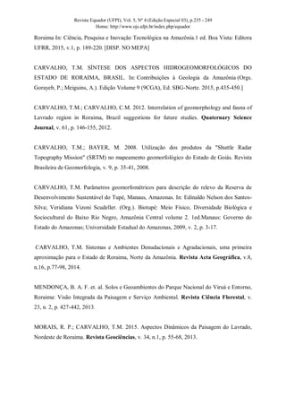 Revista Equador (UFPI), Vol. 5, Nº 4 (Edição Especial 03), p.235 - 249
Home: http://www.ojs.ufpi.br/index.php/equador
Roraima In: Ciência, Pesquisa e Inovação Tecnológica na Amazônia.1 ed. Boa Vista: Editora
UFRR, 2015, v.1, p. 189-220. [DISP. NO MEPA]
CARVALHO, T.M. SÍNTESE DOS ASPECTOS HIDROGEOMORFOLÓGICOS DO
ESTADO DE RORAIMA, BRASIL. In: Contribuições à Geologia da Amazônia (Orgs.
Gorayeb, P.; Meiguins, A.). Edição Volume 9 (9CGA), Ed. SBG-Norte. 2015, p.435-450.]
CARVALHO, T.M.; CARVALHO, C.M. 2012. Interrelation of geomorphology and fauna of
Lavrado region in Roraima, Brazil suggestions for future studies. Quaternary Science
Journal, v. 61, p. 146-155, 2012.
CARVALHO, T.M.; BAYER, M. 2008. Utilização dos produtos da "Shuttle Radar
Topography Mission" (SRTM) no mapeamento geomorfológico do Estado de Goiás. Revista
Brasileira de Geomorfologia, v. 9, p. 35-41, 2008.
CARVALHO, T.M. Parâmetros geomorfométricos para descrição do relevo da Reserva de
Desenvolvimento Sustentável do Tupé, Manaus, Amazonas. In: Edinaldo Nelson dos Santos-
Silva; Veridiana Vizoni Scudeller. (Org.). Biotupé: Meio Físico, Diversidade Biológica e
Sociocultural do Baixo Rio Negro, Amazônia Central volume 2. 1ed.Manaus: Governo do
Estado do Amazonas; Universidade Estadual do Amazonas, 2009, v. 2, p. 3-17.
CARVALHO, T.M. Sistemas e Ambientes Denudacionais e Agradacionais, uma primeira
aproximação para o Estado de Roraima, Norte da Amazônia. Revista Acta Geográfica, v.8,
n.16, p.77-98, 2014.
MENDONÇA, B. A. F. et. al. Solos e Geoambientes do Parque Nacional do Viruá e Entorno,
Roraima: Visão Integrada da Paisagem e Serviço Ambiental. Revista Ciência Florestal, v.
23, n. 2, p. 427-442, 2013.
MORAIS, R. P.; CARVALHO, T.M. 2015. Aspectos Dinâmicos da Paisagem do Lavrado,
Nordeste de Roraima. Revista Geociências, v. 34, n.1, p. 55-68, 2013.
 
