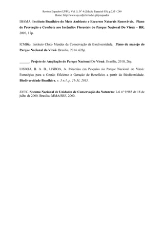 Revista Equador (UFPI), Vol. 5, Nº 4 (Edição Especial 03), p.235 - 249
Home: http://www.ojs.ufpi.br/index.php/equador
IBAMA. Instituto Brasileiro do Meio Ambiente e Recursos Naturais Renováveis. Plano
de Prevenção e Combate aos Incêndios Florestais do Parque Nacional Do Viruá – RR.
2007, 17p.
ICMBio. Instituto Chico Mendes da Conservação da Biodiversidade. Plano de manejo do
Parque Nacional do Viruá. Brasília, 2014. 626p.
______. Projeto de Ampliação do Parque Nacional Do Viruá. Brasília, 2010, 26p.
LISBOA, B. A. B., LISBOA, A. Parcerias em Pesquisa no Parque Nacional do Viruá:
Estratégias para a Gestão Eficiente e Geração de Benefícios a partir da Biodiversidade.
Biodiversidade Brasileira, v. 5 n.1, p. 21-31, 2015.
SNUC. Sistema Nacional de Unidades de Conservação da Natureza: Lei n° 9.985 de 18 de
julho de 2000. Brasília. MMA/SBF, 2000.
 