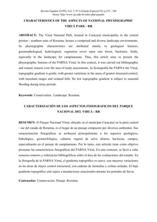 Revista Equador (UFPI), Vol. 5, Nº 4 (Edição Especial 03), p.235 - 249
Home: http://www.ojs.ufpi.br/index.php/equador
CHARACTERISTICS OF THE ASPECTS OF NATIONAL PHYSIOGRAPHIC
VIRUÁ PARK - RR
ABSTRACT: The Viruá National Park, located in Caracaraí municipality in the central
portion - southern state of Roraima, houses a composed and diverse landscape environments.
Its physiographic characteristics are attributed mainly to geological features,
geomorphological, hydrological, vegetation cover open rain forest, buritizais, fields,
especially in the landscape for campinaranas. Thus, this article aims to present the
physiographic features of the PARNA Viruá. In this context, it was carried out bibliographic
and remote sensors over the area of study assessments. In fiosiografia the PARNA the Viruá,
topographic gradient is gentle, with greater variations in the areas of greater structural control,
with mountain ranges and isolated hills. He low topographic gradient is subject to seasonal
flooding during rainy periods.
Keywords: Conservation. Landscape. Roraima.
CARACTERIZACIÓN DE LOS ASPECTOS FISIOGRAFICOS DEL PARQUE
NACIONAL DEL VIRUÁ - RR
RESUMEN: El Parque Nacional Viruá, ubicado en el municipio Caracaraí en la parte central
- sur del estado de Roraima, es el hogar de un paisaje compuesto por diversos ambientes. Sus
caracterización fisiográficas se atribuyen principalmente a los aspectos geológicos,
hidrológico, geomorfológico, cubierta vegetal de selva abierta, buritizais, campos,
especialmente en el paisaje de campinaranas. Por lo tanto, este artículo tiene como objetivo
presentar las características fisiográficas del PARNA Viruá. En este contexto, se llevó a cabo
sensores remotos y referencias bibliográficas sobre el área de las evaluaciones del estudio. En
la fisiografía de la PARNA Viruá, el gradiente topográfico es suave, con mayores variaciones
en las áreas de mayor control estructural, con cadenas de montañas y colinas aisladas. El bajo
gradiente topográfico está sujeto a inundaciones estacionales durante los períodos de lluvia.
Contraseñas: Conservación. Paisaje. Roraima.
 