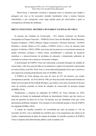 Revista Equador (UFPI), Vol. 5, Nº 4 (Edição Especial 03), p.235 - 249
Home: http://www.ojs.ufpi.br/index.php/equador
Desta forma, é importante visualizar a integração entre os elementos que compõe a
paisagem, por isso se faz necessário entender inicialmente como a mesma funciona
naturalmente e, por conseguinte, como reage quando passa por intervenções e quais as
consequências advindas das mudanças.
BREVE CONJUNTURA HISTÓRICA DO PARQUE NACIONAL DO VIRUÁ
O mosaico das Unidades de Conservação - UCs federais existentes em Roraima
corresponde aos Parques Nacionais – PARNAS (Viruá, Serra da Mocidade, Monte Roraima),
Estações Ecológicas - ESECs (Maracá, Niquiá, Caracaraí) e Florestas Nacionais - FLONAs
(Roraima e Anauá). Dentre as UCs citadas, a PARNA Viruá é o lócus de interesse desta
pesquisa. Conforme o SNUC (2000), essas áreas devem preservar os ecossistemas naturais de
grande relevância ecológica e beleza cênica, possibilitando a realização de pesquisas
científicas e o desenvolvimento de atividades de educação e interpretação ambiental, de
recreação em contato com a natureza e de turismo ecológico.
A denominação da PARNA Viruá está relacionada à principal drenagem da unidade de
conservação, o Rio Iruá, que por falha no levantamento e registro da toponímia é apresentado
em cartas oficiais como Rio Viruá. Iruá é o nome dado pela população local, que o associou a
uma espécie de caramujo predominante neste rio (ICMBio, 2014).
A PARNA do Viruá abrange uma área de cerca de 227 mil hectares, sua criação
corresponde ao período de 29 de abril de 1998, por força de acordo internacional firmado no
âmbito da Convenção da Diversidade Biológica, que definiu como meta a proteção de dez por
cento do território nacional, na forma de unidades de conservação de proteção integral
(ICMBIO, 2014).
Notadamente, a proposta de ampliação da PARNA do Viruá realizada em 2010,
sobretudo em função da inadequada definição de determinados limites, que não inseriu as
áreas de nascentes da bacia do rio Iruá. Tal decisão teve por finalidade evitar que a área
apresentasse problemas fundiários. Esta situação só será retificada quando a área da PARNA
for ampliada (ICMBio, 2014).
A criação do conselho consultivo foi consolidada por meio da portaria n° 130, de
novembro de 2012, com a finalidade de contribuir para o real cumprimento dos objetivos de
criação e implementação do plano de manejo da unidade. O concelho consultivo da PARNA
Viruá é composto pela administração pública e pela sociedade civil.
 