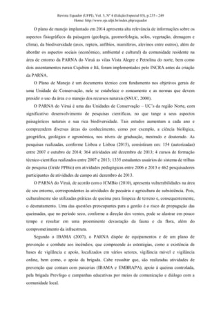 Revista Equador (UFPI), Vol. 5, Nº 4 (Edição Especial 03), p.235 - 249
Home: http://www.ojs.ufpi.br/index.php/equador
O plano de manejo implantado em 2014 apresenta alta relevância de informações sobre os
aspectos fisiográficos da paisagem (geologia, geomorfologia, solos, vegetação, drenagem e
clima), da biodiversidade (aves, repteis, anfíbios, mamíferos, alevinos entre outros), além de
abordar os aspectos sociais (econômico, ambiental e cultural) da comunidade residente na
área de entorno da PARNA do Viruá as vilas Vista Alegre e Petrolina do norte, bem como
dois assentamentos rurais Cujubim e Itã, foram implementados pelo INCRA antes da criação
da PARNA.
O Plano de Manejo é um documento técnico com fundamento nos objetivos gerais de
uma Unidade de Conservação, nele se estabelece o zoneamento e as normas que devem
presidir o uso da área e o manejo dos recursos naturais (SNUC, 2000).
O PARNA do Viruá é uma das Unidades de Conservação – UC’s da região Norte, com
significativo desenvolvimento de pesquisas científicas, no que tange a seus aspectos
paisagísticos naturais e sua rica biodiversidade. Tais estudos aumentam a cada ano e
compreendem diversas áreas do conhecimento, como por exemplo, a ciência biológica,
geográfica, geológica e agronômica, nos níveis de graduação, mestrado e doutorado. As
pesquisas realizadas, conforme Lisboa e Lisboa (2015), consistiram em: 154 (autorizadas)
entre 2007 e outubro de 2014; 364 atividades até dezembro de 2013; 4 cursos de formação
técnico-científica realizados entre 2007 e 2013; 1335 estudantes usuários do sistema de trilhas
de pesquisa (Gride PPBio) em atividades pedagógicas entre 2006 e 2013 e 462 pesquisadores
participantes de atividades de campo até dezembro de 2013.
O PARNA do Viruá, de acordo com o ICMBio (2010), apresenta vulnerabilidades na área
de seu entorno, correspondentes às atividades de pecuária e agricultura de subsistência. Pois,
culturalmente são utilizadas práticas de queima para limpeza de terreno e, consequentemente,
o desmatamento. Uma das questões preocupantes para a gestão é o risco de propagação das
queimadas, que no período seco, conforme a direção dos ventos, pode se alastrar em pouco
tempo e resultar em uma proeminente devastação da fauna e da flora, além do
comprometimento da infraestrura.
Segundo o IBAMA (2007), o PARNA dispõe de equipamentos e de um plano de
prevenção e combate aos incêndios, que compreende às estratégias, como a existência de
bases de vigilância e apoio, localizados em vários setores, vigilância móvel e vigilância
online, bem como, o apoio da brigada. Cabe ressaltar que, são realizadas atividades de
prevenção que contam com parcerias (IBAMA e EMBRAPA), apoio à queima controlada,
pela brigada Prevfogo e campanhas educativas por meios de comunicação e diálogo com a
comunidade local.
 