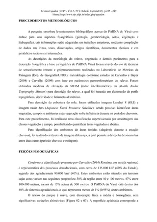 Revista Equador (UFPI), Vol. 5, Nº 4 (Edição Especial 03), p.235 - 249
Home: http://www.ojs.ufpi.br/index.php/equador
PROCEDIMENTOS METODOLÓGICOS
A pesquisa envolveu levantamentos bibliográficos acerca do PARNA do Viruá com
ênfase para seus aspectos fisiográficos (geologia, geomorfologia, solos, vegetação e
hidrografia), tais informações serão adquiridas em trabalhos anteriores, mediante compilação
de dados em livros, teses, dissertações, artigos científicos, documentos técnicos e em
periódicos nacionais e internações.
As descrições da morfologia do relevo, vegetação e demais parâmetros para a
descrição fisiográfica e base cartográfica do PARNA Viruá foram através do uso de técnicas
de sensoriamento remoto e geoprocessamento realizadas no Laboratório de Métricas da
Paisagem (Dep. de Geografia/UFRR), metodologia conforme estudos de Carvalho e Bayer
(2008) e Carvalho (2009) com base em parâmetros geomorfometricos do relevo. Foram
utilizados modelos de elevação da SRTM (radar interferométrico da Shuttle Radar
Topography Mission) para descrição do relevo, a qual foi baseada em elaboração de perfis
topográficos, declividade e fatiameto altimétrico.
Para descrição da cobertura do solo, foram utilizadas imagens Landsat 8 (OLI) e
imagem radar Jers (Japonese Earth Resource Satellite), sendo possível identificar áreas
vegetadas, campos e ambientes cuja vegetação sofre influência durante os períodos chuvosos.
Para este procedimento, foi realizado uma classificação supervisionada por amostragem das
classes vegetação e campo, possibilitando quantificar áreas vegetadas e abertas.
Para identificação dos ambientes de áreas úmidas (alagáveis durante a estação
chuvosa), foi realizado a técnica de imagem diferença, a qual permite a detecção de anomalias
entre duas cenas (período chuvoso e estiagem).
FEIÇÕES FISIOGRÁFICAS
Conforme a classificação proposta por Carvalho (2014) Roraima, em escala regional,
é representativa dos processos denudacionais, com cerca de 135.000 km² (60% do Estado),
seguido dos agradacionais 90.000 km² (40%). Estes ambientes estão situados em terrenos
cujas cotas variam nas seguintes proporções: 38% da região entre 40 e 100 metros, 47% entre
100-500 metros, menos de 13% acima de 500 metros. O PARNA do Viruá está dentro dos
40% de sistemas agradacionais, o qual representa menos de 1% (0,95%) destes ambientes.
O relevo do parque é suave, com dissecação fraca a média e homogêneo, sem
significativas variações altimétricas (Figura 02 e 03). A superfície aplainada corresponde a
 