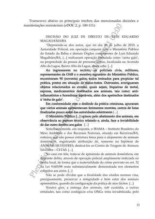 P
l
e
n
á
r
i
o
V
i
r
t
u
a
l
-
m
i
n
u
t
a
d
e
v
o
t
o
-
1
0
/
0
9
/
2
0
2
1
0
0
:
0
0
11
Transcrevo abaixo os principais trechos das mencionadas decisões e
manifestações ministeriais (eDOC 2, p. 100-111):
DECISÃO DO JUIZ DE DIREITO DE LUÍS EDUARDO
MAGALHÃES/BA
“Depreende-se dos autos, que no dia 26 de julho de 2019, a
Autoridade Policial, em operação conjunta com o Ministério Público
do Estado da Bahia e demais Órgãos competentes de Luís Eduardo
Magalhães/BA, [...] realizaram operação intitulada como ‘canta galo’,
na propriedade da pessoa de prenome Jarbas, localizada na Avenida
Alto da Lagoa, Bairro Alto da Lagoa, desta urbe. [...]
Ao ingressarem no recinto, os policiais civis, militares,
representantes da OAB e o membro signatário do Ministério Público,
encontraram 90 (noventa) galos, todos treinados para propiciar tal
prática, postos em situação de maus-tratos. Outrossim, averiguaram
objetos relacionados ao evento, quais sejam, biqueiras de metal,
esporas, medicamentos destinados aos animais, tais como: anti-
inflamatórios e hormônios injetáveis, além dos apetrechos destinados
à ‘rinha de galo’.
Em conformidade com o deslinde da prática criminosa, apuraram
que vários animais apresentavam ferimentos recentes, outros de lutas
finalizadas pouco antes das autoridades adentrarem [...]
O Ministério Público [...] opinou pelo abatimento dos animais, em
observância ao parecer técnico relatado e, ainda, face a inviabilidade
de dar outro destino aos galos . [...]
Semelhantemente, em resposta, o IBAMA – Instituto Brasileiro do
Meio Ambiente e dos Recursos Naturais, situado em Barreiras/BA,
noticiou que não possui estrutura física para o alojamento de animais
domésticos, registrando atribuição de, somente na hipótese de
ANIMAIS SILVESTRES, destiná-los ao Centro de Triagem de Animais
Silvestres – CETAS. [...]
No caso em tela, trata-se de apreensão de animais domésticos, em
flagrante delito, através de operação policial amplamente noticiada na
mídia local, de forma que a materialidade do crime previsto no art. 32
da Lei 9.605/98 resta substancialmente demonstrada nos elementos
coligidos aos autos. [...]
Não se pode olvidar que a finalidade das citadas normas visa,
precipuamente, preservar a integridade e bem estar dos animais
apreendidos, quando da configuração da prática de atos ilícitos. [...]
Noutro giro, a entrega dos animais, sob custódia, a outras
entidades, tais como zoológicos e/ou ONGs resta inviabilizada, pelo
 