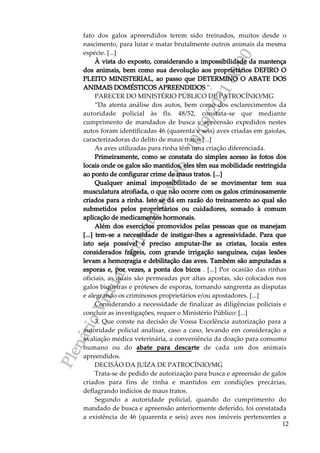 P
l
e
n
á
r
i
o
V
i
r
t
u
a
l
-
m
i
n
u
t
a
d
e
v
o
t
o
-
1
0
/
0
9
/
2
0
2
1
0
0
:
0
0
12
fato dos galos apreendidos terem sido treinados, muitos desde o
nascimento, para lutar e matar brutalmente outros animais da mesma
espécie. [...]
À vista do exposto, considerando a impossibilidade da mantença
dos animais, bem como sua devolução aos proprietários DEFIRO O
PLEITO MINISTERIAL, ao passo que DETERMINO O ABATE DOS
ANIMAIS DOMÉSTICOS APREENDIDOS ”.
PARECER DO MINISTÉRIO PÚBLICO DE PATROCÍNIO/MG
“Da atenta análise dos autos, bem como dos esclarecimentos da
autoridade policial às fls. 48/52, constata-se que mediante
cumprimento de mandados de busca e apreensão expedidos nestes
autos foram identificadas 46 (quarenta e seis) aves criadas em gaiolas,
caracterizadoras do delito de maus tratos [...]
As aves utilizadas para rinha têm uma criação diferenciada.
Primeiramente, como se constata do simples acesso às fotos dos
locais onde os galos são mantidos, eles têm sua mobilidade restringida
ao ponto de configurar crime de maus tratos. [...]
Qualquer animal impossibilitado de se movimentar tem sua
musculatura atrofiada, o que não ocorre com os galos criminosamente
criados para a rinha. Isto se dá em razão do treinamento ao qual são
submetidos pelos proprietários ou cuidadores, somado à comum
aplicação de medicamentos hormonais.
Além dos exercícios promovidos pelas pessoas que os manejam
[...] tem-se a necessidade de instigar-lhes a agressividade. Para que
isto seja possível é preciso amputar-lhe as cristas, locais estes
considerados frágeis, com grande irrigação sanguínea, cujas lesões
levam a hemorragia e debilitação das aves. Também são amputadas a
esporas e, por vezes, a ponta dos bicos . [...] Por ocasião das rinhas
oficiais, as quais são permeadas por altas apostas, são colocados nos
galos biqueiras e próteses de esporas, tornando sangrenta as disputas
e alegrando os criminosos proprietários e/ou apostadores. [...]
Considerando a necessidade de finalizar as diligências policiais e
concluir as investigações, requer o Ministério Público: [...]
3. Que conste na decisão de Vossa Excelência autorização para a
autoridade policial analisar, caso a caso, levando em consideração a
avaliação médica veterinária, a conveniência da doação para consumo
humano ou do abate para descarte de cada um dos animais
apreendidos.
DECISÃO DA JUÍZA DE PATROCÍNIO/MG
Trata-se de pedido de autorização para busca e apreensão de galos
criados para fins de rinha e mantidos em condições precárias,
deflagrando indícios de maus tratos.
Segundo a autoridade policial, quando do cumprimento do
mandado de busca e apreensão anteriormente deferido, foi constatada
a existência de 46 (quarenta e seis) aves nos imóveis pertencentes a
 