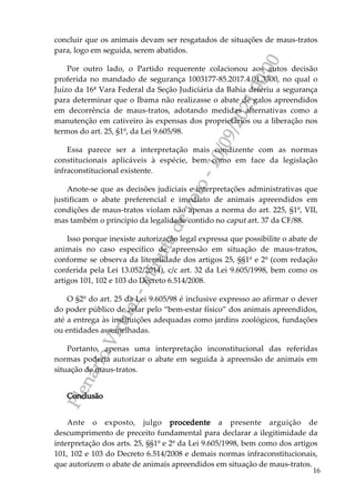 P
l
e
n
á
r
i
o
V
i
r
t
u
a
l
-
m
i
n
u
t
a
d
e
v
o
t
o
-
1
0
/
0
9
/
2
0
2
1
0
0
:
0
0
16
concluir que os animais devam ser resgatados de situações de maus-tratos
para, logo em seguida, serem abatidos.
Por outro lado, o Partido requerente colacionou aos autos decisão
proferida no mandado de segurança 1003177-85.2017.4.01.3300, no qual o
Juízo da 16ª Vara Federal da Seção Judiciária da Bahia deferiu a segurança
para determinar que o Ibama não realizasse o abate de galos apreendidos
em decorrência de maus-tratos, adotando medidas alternativas como a
manutenção em cativeiro às expensas dos proprietários ou a liberação nos
termos do art. 25, §1º, da Lei 9.605/98.
Essa parece ser a interpretação mais condizente com as normas
constitucionais aplicáveis à espécie, bem como em face da legislação
infraconstitucional existente.
Anote-se que as decisões judiciais e interpretações administrativas que
justificam o abate preferencial e imediato de animais apreendidos em
condições de maus-tratos violam não apenas a norma do art. 225, §1º, VII,
mas também o princípio da legalidade contido no caput art. 37 da CF/88.
Isso porque inexiste autorização legal expressa que possibilite o abate de
animais no caso específico de apreensão em situação de maus-tratos,
conforme se observa da literalidade dos artigos 25, §§1º e 2º (com redação
conferida pela Lei 13.052/2014), c/c art. 32 da Lei 9.605/1998, bem como os
artigos 101, 102 e 103 do Decreto 6.514/2008.
O §2º do art. 25 da Lei 9.605/98 é inclusive expresso ao afirmar o dever
do poder público de zelar pelo “bem-estar físico” dos animais apreendidos,
até a entrega às instituições adequadas como jardins zoológicos, fundações
ou entidades assemelhadas.
Portanto, apenas uma interpretação inconstitucional das referidas
normas poderia autorizar o abate em seguida à apreensão de animais em
situação de maus-tratos.
Conclusão
Ante o exposto, julgo procedente a presente arguição de
descumprimento de preceito fundamental para declarar a ilegitimidade da
interpretação dos arts. 25, §§1º e 2º da Lei 9.605/1998, bem como dos artigos
101, 102 e 103 do Decreto 6.514/2008 e demais normas infraconstitucionais,
que autorizem o abate de animais apreendidos em situação de maus-tratos.
 