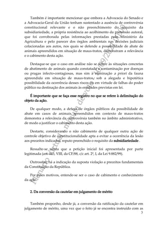 P
l
e
n
á
r
i
o
V
i
r
t
u
a
l
-
m
i
n
u
t
a
d
e
v
o
t
o
-
1
0
/
0
9
/
2
0
2
1
0
0
:
0
0
3
Também é importante mencionar que embora a Advocacia do Senado e
a Advocacia-Geral da União tenham sustentado a ausência de controvérsia
constitucional relevante e o não preenchimento do requisito da
subsidiariedade, a própria resistência ao acolhimento da pretensão autoral,
que foi corroborada pelas informações prestadas pelo Ministério da
Agricultura e pelo parecer dos órgãos ambientais nas decisões judiciais
colacionadas aos autos, nos quais se defende a possibilidade de abate de
animais apreendidos em situação de maus-tratos, demonstram a relevância
e o cabimento desta ação.
Destaque-se que o caso em análise não se refere às situações concretas
de abatimento de animais quando constatada a contaminação por doenças
ou pragas infecto-contagiosas, mas sim à eliminação a priori da fauna
apreendida em situação de maus-tratos, sob a alegada e hipotética
possibilidade da ocorrência desses riscos ou em virtude de falhas do poder
público na destinação dos animais às entidades previstas em lei.
É importante que se faça esse registro no que se refere à delimitação do
objeto da ação.
De qualquer modo, a defesa de órgãos públicos da possibilidade de
abate em casos de animais apreendidos em contexto de maus-tratos
demonstra a relevância da controvérsia também no âmbito administrativo,
de modo a justificar o cabimento desta ação.
Destarte, considerando o não cabimento de qualquer outra ação de
controle objetivo de constitucionalidade apta a evitar a ocorrência da lesão
aos preceitos indicados, reputo preenchido o requisito da subsidiariedade .
Ressalte-se ainda que a petição inicial foi apresentada por parte
legitimada (art. 103, VIII, da CF/88, c/c art. 2º, I, da Lei 9.882/99).
Outrossim, há a indicação da suposta violação a preceitos fundamentais
da Constituição da República.
Por esses motivos, entende-se ser o caso de cabimento e conhecimento
da ação.
2. Da conversão da cautelar em julgamento de mérito
Também proponho, desde já, a conversão da ratificação da cautelar em
julgamento de mérito, uma vez que o feito já se encontra instruído com as
 