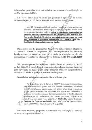 P
l
e
n
á
r
i
o
V
i
r
t
u
a
l
-
m
i
n
u
t
a
d
e
v
o
t
o
-
1
0
/
0
9
/
2
0
2
1
0
0
:
0
0
4
informações prestadas pelas autoridades competentes, a manifestação da
AGU e o parecer da PGR.
Em casos como esse, entendo ser possível a aplicação da norma
estabelecida pelo art. 12 da Lei 9.868/99, abaixo transcrita in verbis :
Art. 12. Havendo pedido de medida cautelar, o relator, em face da
relevância da matéria e de seu especial significado para a ordem social
e a segurança jurídica, poderá, após a prestação das informações, no
prazo de dez dias, e a manifestação do Advogado-Geral da União e do
Procurador-Geral da República, sucessivamente, no prazo de cinco
dias, submeter o processo diretamente ao Tribunal, que terá a
faculdade de julgar definitivamente a ação .
Destaque-se que há precedentes desta Corte pela aplicação integrativa
da referida norma às Arguições de Descumprimento de Preceitos
Fundamentais, tal como se observa, a título de exemplo, da decisão
monocrática proferida pelo Ministro Ayres Britto na ADPF 173, em 20.8.2009
.
Não se deve perder de vista que o objetivo da norma prevista no art. 12
da Lei 9.886/99 é possibilitar a otimização dos julgamentos no Supremo,
com a prolação de decisões em tempo razoável, mas sem desconsiderar a
instrução do feito e as garantias processuais das partes.
Nessa linha, tenho afirmado, no âmbito acadêmico que:
“o disposto no art. 12 da Lei n. 9.868/99 tornou-se instrumento de
inegável importância para a operação de nosso sistema de controle de
constitucionalidade, apresentando-se como alternativa processual
eficaz, principalmente em situações nas quais seja necessária a
imediata supressão do estado de incerteza jurídica, evitando, ademais,
a obstrução do andamento de outros processos, objetivos ou
subjetivos, não raras vezes urgentes.” (MENDES, Gilmar Ferreira.
Controle de Constitucionalidade: ADI, ADC e ADO. Comentários à
Lei n. 9.868/99. São Paulo: Saraiva, 2012. p. 352).
Por esses motivos, proponho a conversão da ratificação da medida
cautelar em julgamento de mérito.
 