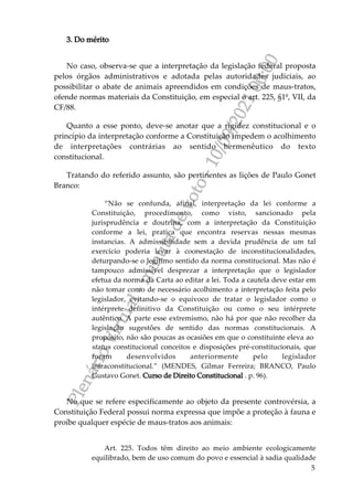 P
l
e
n
á
r
i
o
V
i
r
t
u
a
l
-
m
i
n
u
t
a
d
e
v
o
t
o
-
1
0
/
0
9
/
2
0
2
1
0
0
:
0
0
5
3. Do mérito
No caso, observa-se que a interpretação da legislação federal proposta
pelos órgãos administrativos e adotada pelas autoridades judiciais, ao
possibilitar o abate de animais apreendidos em condições de maus-tratos,
ofende normas materiais da Constituição, em especial o art. 225, §1º, VII, da
CF/88.
Quanto a esse ponto, deve-se anotar que a rigidez constitucional e o
princípio da interpretação conforme a Constituição impedem o acolhimento
de interpretações contrárias ao sentido hermenêutico do texto
constitucional.
Tratando do referido assunto, são pertinentes as lições de Paulo Gonet
Branco:
“Não se confunda, afinal, interpretação da lei conforme a
Constituição, procedimento, como visto, sancionado pela
jurisprudência e doutrina, com a interpretação da Constituição
conforme a lei, pratica que encontra reservas nessas mesmas
instancias. A admissibilidade sem a devida prudência de um tal
exercício poderia levar à coonestação de inconstitucionalidades,
deturpando-se o legítimo sentido da norma constitucional. Mas não é
tampouco admissível desprezar a interpretação que o legislador
efetua da norma da Carta ao editar a lei. Toda a cautela deve estar em
não tomar como de necessário acolhimento a interpretação feita pelo
legislador, evitando-se o equívoco de tratar o legislador como o
intérprete definitivo da Constituição ou como o seu intérprete
autêntico. A parte esse extremismo, não há por que não recolher da
legislação sugestões de sentido das normas constitucionais. A
propósito, não são poucas as ocasiões em que o constituinte eleva ao
status constitucional conceitos e disposições pré-constitucionais, que
foram desenvolvidos anteriormente pelo legislador
infraconstitucional.” (MENDES, Gilmar Ferreira; BRANCO, Paulo
Gustavo Gonet. Curso de Direito Constitucional . p. 96).
No que se refere especificamente ao objeto da presente controvérsia, a
Constituição Federal possui norma expressa que impõe a proteção à fauna e
proíbe qualquer espécie de maus-tratos aos animais:
Art. 225. Todos têm direito ao meio ambiente ecologicamente
equilibrado, bem de uso comum do povo e essencial à sadia qualidade
 