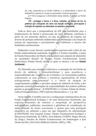P
l
e
n
á
r
i
o
V
i
r
t
u
a
l
-
m
i
n
u
t
a
d
e
v
o
t
o
-
1
0
/
0
9
/
2
0
2
1
0
0
:
0
0
6
de vida, impondo-se ao Poder Público e à coletividade o dever de
defendê-lo e preservá- lo para as presentes e futuras gerações.
§ 1º Para assegurar a efetividade desse direito, incumbe ao Poder
Público:
VII - proteger a fauna e a flora, vedadas, na forma da lei, as
práticas que coloquem em risco sua função ecológica, provoquem a
extinção de espécies ou submetam os animais a crueldade.
Pode-se dizer que a jurisprudência do STF tem contribuído para o
fortalecimento do direito à preservação do meio ambiente, sobretudo a
partir de sua dimensão objetiva, ou seja, da exigência de respeito aos
deveres de proteção ambiental estabelecidos na Constituição e da criação de
normas de organização e procedimento que viabilizem o alcance das
finalidades constitucionais
Subjacente a esses deveres constitucionais expressos está a ideia de um
Estado ambientalmente sustentado. Segundo J. J. Gomes Canotilho, a noção
de Estado Democrático de Direito está fundada num conjunto de dimensões
ou qualidades (Estado de Direito, Estado Constitucional, Estado
Democrático, Estado Social), dentre as quais se destaca a de um Estado
Ambiental .
Na Alemanha, por exemplo, evidencia-se a concepção de um Estado de
direito do ambiente ( Umweltrechtstaat ), para ressaltar-se a
responsabilidade das “exigências de os Estados e as comunidades políticas
conformarem as suas políticas e estruturas organizatórias de forma
ecologicamente auto-sustentada” e o “dever de adopção de
comportamentos públicos e privados amigos do ambiente de forma a dar
expressão concreta à assumpção da responsabilidade dos poderes públicos
perante as gerações futuras.” (CANOTILHO, J. J. Gomes. Estado de direito.
Lisboa-Portugal: Gradiva, 1999, Cadernos Democráticos, v. 7, p. 44).
Nesse sentido, Canotilho assevera a configuração contemporânea de um
Estado Constitucional Ecológico e de uma Democracia Sustentada, que
explicita horizontes de releitura e competição de perspectivas
individualistas, publicistas, associativas e globalistas de consideração do
meio ambiente de forma concorrente, e aponta para uma percepção
integrativa do ambiente e para um agir integrativo da administração
(CANOTILHO, José Joaquim Gomes. Estado Constitucional Ecológico e
Democracia Sustentada. In: GRAU, Eros Roberto; CUNHA, Sérgio Sérvulo
da (Orgs.). Estudos de Direito Constitucional: em homenagem a José
Afonso da Silva. São Paulo: Malheiros Editores, 2003, p. 102).
 