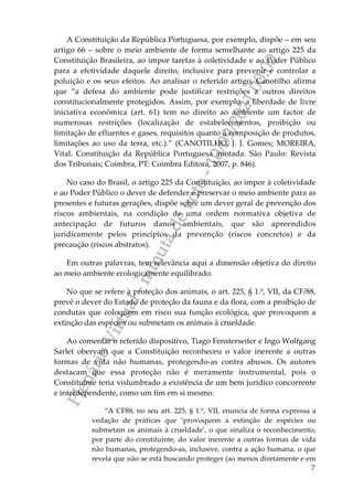 P
l
e
n
á
r
i
o
V
i
r
t
u
a
l
-
m
i
n
u
t
a
d
e
v
o
t
o
-
1
0
/
0
9
/
2
0
2
1
0
0
:
0
0
7
A Constituição da República Portuguesa, por exemplo, dispõe – em seu
artigo 66 – sobre o meio ambiente de forma semelhante ao artigo 225 da
Constituição Brasileira, ao impor tarefas à coletividade e ao Poder Público
para a efetividade daquele direito, inclusive para prevenir e controlar a
poluição e os seus efeitos. Ao analisar o referido artigo, Canotilho afirma
que “a defesa do ambiente pode justificar restrições a outros direitos
constitucionalmente protegidos. Assim, por exemplo, a liberdade de livre
iniciativa econômica (art. 61) tem no direito ao ambiente um factor de
numerosas restrições (localização de estabelecimentos, proibição ou
limitação de efluentes e gases, requisitos quanto à composição de produtos,
limitações ao uso da terra, etc.).” (CANOTILHO, J. J. Gomes; MOREIRA,
Vital. Constituição da República Portuguesa anotada. São Paulo: Revista
dos Tribunais; Coimbra, PT: Coimbra Editora, 2007, p. 846).
No caso do Brasil, o artigo 225 da Constituição, ao impor à coletividade
e ao Poder Público o dever de defender e preservar o meio ambiente para as
presentes e futuras gerações, dispõe sobre um dever geral de prevenção dos
riscos ambientais, na condição de uma ordem normativa objetiva de
antecipação de futuros danos ambientais, que são apreendidos
juridicamente pelos princípios da prevenção (riscos concretos) e da
precaução (riscos abstratos).
Em outras palavras, tem relevância aqui a dimensão objetiva do direito
ao meio ambiente ecologicamente equilibrado.
No que se refere à proteção dos animais, o art. 225, § 1.º, VII, da CF/88,
prevê o dever do Estado de proteção da fauna e da flora, com a proibição de
condutas que coloquem em risco sua função ecológica, que provoquem a
extinção das espécies ou submetam os animais à crueldade.
Ao comentar o referido dispositivo, Tiago Fensterseifer e Ingo Wolfgang
Sarlet obervam que a Constituição reconheceu o valor inerente a outras
formas de vida não humanas, protegendo-as contra abusos. Os autores
destacam que essa proteção não é meramente instrumental, pois o
Constituinte teria vislumbrado a existência de um bem jurídico concorrente
e interdependente, como um fim em si mesmo:
“A CF88, no seu art. 225, § 1.º, VII, enuncia de forma expressa a
vedação de práticas que ‘provoquem a extinção de espécies ou
submetam os animais à crueldade’, o que sinaliza o reconhecimento,
por parte do constituinte, do valor inerente a outras formas de vida
não humanas, protegendo-as, inclusive, contra a ação humana, o que
revela que não se está buscando proteger (ao menos diretamente e em
 
