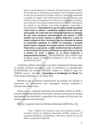 P
l
e
n
á
r
i
o
V
i
r
t
u
a
l
-
m
i
n
u
t
a
d
e
v
o
t
o
-
1
0
/
0
9
/
2
0
2
1
0
0
:
0
0
8
todos os casos) apenas o ser humano. De igual maneira, parece difícil
de conceber que o constituinte, ao proteger a vida de espécies naturais
em face da sua ameaça de extinção, estivesse a promover unicamente
a proteção de algum valor instrumental de espécies naturais; pelo
contrário, deixou transparecer, em vista de tal consagração normativa,
uma tutela da vida em geral nitidamente não meramente instrumental
em relação ao ser humano, mas numa perspectiva concorrente e
interdependente. Especialmente no que diz com a vedação de práticas
cruéis contra os animais, o constituinte revela de forma clara a sua
preocupação com o bem-estar dos animais não humanos e a refutação
de uma visão meramente instrumental da vida animal. A CF88
também traz de forma expressa no mesmo dispositivo a tutela da
função ecológica da flora e da fauna, o que dá a dimensão de sistema
ou ecossistema ambiental, no sentido de contemplar a proteção
jurídica ampla e integrada dos recursos naturais e da Natureza em si.
Dessa forma, ao que parece, a ordem constitucional está a reconhecer
a vida do animal não humano e a Natureza em geral como um fim em
si mesmo, de modo a superar ou ao menos relativizar o
antropocentrismo kantiano. ” (FENSTERSEIFER, Tiago; SARLET, Ingo
Wolfgang. Direito Constitucional Ambiental. 3 ed. rev. atual. ampl.
São Paulo: RT, 2013.)
A doutrina também destaca que a proteção constitucional abrange tanto
os animais silvestres (selvagens) como os domésticos ou domesticados
(CANOTILHO, J.J. Gomes; MENDES, Gilmar F.; SARLET, Ingo W.;
STRECK, Lenio L. (Coords.). Comentários à Constituição do Brasil. São
Paulo: Saraiva/Almedina, 2. ed. 2018 p. 887).
Ressalte-se que as normas constitucionais de proteção aos animais se
encontram em consonância com orientações técnicas nacionais e
internacionais sobre o tema.
Nesses termos, conforme informado pelo Conselho Federal da OAB, o
Conselho Federal de Medicina Veterinária e diversas instituições de renome
internacional têm defendido a importância da proteção do bem-estar dos
animais enquanto seres sencientes.
Destaco o seguinte trecho da referida manifestação (eDOC 68, p. 12):
“Com o objetivo de esclarecer acerca da senciência animal, o
Conselho Federal de Medicina Veterinária (CFMV) realizou o III
Congresso Brasileiro de Biomédica e Bem-estar Animal no ano de
2014, na cidade de Curitiba/PR.
 