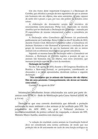 P
l
e
n
á
r
i
o
V
i
r
t
u
a
l
-
m
i
n
u
t
a
d
e
v
o
t
o
-
1
0
/
0
9
/
2
0
2
1
0
0
:
0
0
9
Um dos frutos deste importante Congresso é a Declaração de
Curitiba, que oficializa a posição de seus signatários de que os animais
não humanos não são objetos, mas seres sencientes, ou seja, capazes
de sentir dor e prazer, e que, por isso, não podem ser tratados como
coisas.
A elaboração do documento surgiu por iniciativa do
neurocientista norte-americano Philip Low, conhecido no mundo
científico por ter idealizado a Declaração de Cambridge – assinada por
25 especialistas de renome internacional – sobre a consciência em
animais.
A Declaração sobre Consciência em Animais foi proclamada
publicamente em Cambridge, Reino Unido, no dia 07 de julho de 2012,
durante Francis Crick Memorial Conference sobre a Consciência em
Animais Humanos e não Humanos, e apresenta a conclusão de um
grupo de neurocientistas de que os humanos não são os únicos
animais com as estruturas neurológicas que geram consciência.
Seguindo as mesmas bases da Declaração sobre a Consciência em
Animais, a Declaração de Curitiba registra a posição de que os
animais não humanos não são objetos, mas seres sencientes, que
merecem proteção especial. Eis o teor do manifesto:
Declaração de Curitiba
No dia 7 de agosto de 2014, durante o III Congresso Brasileiro de
Bioética e Bem-estar Animal, os participantes, considerando as
discussões e as ideais apresentadas, decidiram realizar a seguinte
declaração:
‘ Nós concluímos que os animais não humanos não são objetos.
Eles são seres sencientes. Consequentemente, não devem ser tratados
como coisas’.
Curitiba, 7 de agosto de 2014”
Informações semelhantes foram colacionadas aos autos por parte do
amicus curie REMCA – Rede de Mobilização pela Causa Animal (eDOC 48,
p. 6 e ss).
Destaque-se que essa corrente doutrinária que defende a proteção
autônoma do meio ambiente e dos animais já foi acolhida pelo STF. No
julgamento da ADI 4983, no qual o Tribunal declarou a
inconstitucionalidade da prática cultural da vaquejada, o decano do STF,
Ministro Marco Aurélio, assentou com clareza que:
“a vedação da crueldade contra animais na Constituição Federal
deve ser considerada uma norma autônoma, de modo que sua
proteção não se dê unicamente em razão de uma função ecológica ou
 