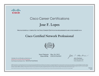 Cisco Career Certifications
                                                                                                     Jose F. Lopes
                     HAS SUCCESSFULLY COMPLETED THE CISCO CAREER CERTIFICATION REQUIREMENTS AND IS RECOGNIZED AS A



                                                  Cisco Certified Network Professional




                                                                                                   VALID THROUGH                            May 24, 2013
                                                                                                     CISCO ID NO.                           CSCO11563925
Validate this certificate’s authenticity at                                                                                                                                                                                     John Chambers
www.cisco.com/go/verifycertificate                                                                                                                                                                                              Chairman and CEO
Certificate Verification No. 403214167622FMAG                                                                                                                                                                                   Cisco Systems, Inc.


©2006 Cisco Systems, Inc. All rights reserved. CCVP, the Cisco logo, and the Cisco Square Bridge logo are trademarks of Cisco Systems, Inc.; Changing the Way We Work, Live, Play, and Learn is a service mark of Cisco Systems, Inc.; and Access Registrar, Aironet, BPX, Catalyst,
CCDA, CCDP, CCIE, CCIP, CCNA, CCNP, CCSP, Cisco, the Cisco Certified Internetwork Expert logo, Cisco IOS, Cisco Press, Cisco Systems, Cisco Systems Capital, the Cisco Systems logo, Cisco Unity, Enterprise/Solver, EtherChannel, EtherFast, EtherSwitch, Fast Step, Follow Me
Browsing, FormShare, GigaDrive, GigaStack, HomeLink, Internet Quotient, IOS, IP/TV, iQ Expertise, the iQ logo, iQ Net Readiness Scorecard, iQuick Study, LightStream, Linksys, MeetingPlace, MGX, Networking Academy, Network Registrar, Packet, PIX, ProConnect, RateMUX,
ScriptShare, SlideCast, SMARTnet, StackWise, The Fastest Way to Increase Your Internet Quotient, and TransPath are registered trademarks of Cisco Systems, Inc. and/or its affiliates in the United States and certain other countries.

All other trademarks mentioned in this document or Website are the property of their respective owners. The use of the word partner does not imply a partnership relationship between Cisco and any other company. (0609R)
                                                                                                                                                                                                                                                                                       5207355
                                                                                                                                                                                                                                                                                          0527
 