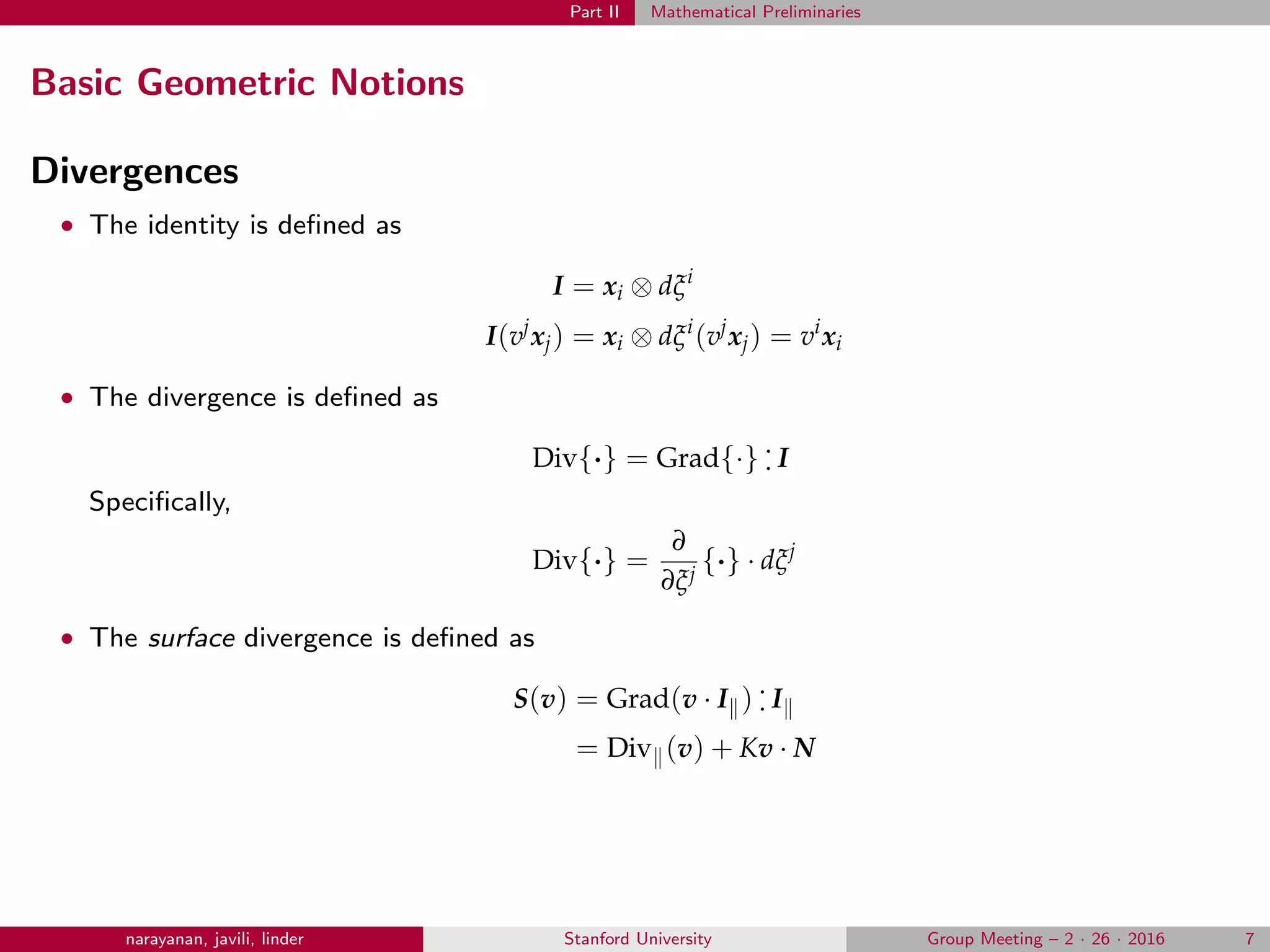 Part II Mathematical Preliminaries
Basic Geometric Notions
Divergences
• The identity is deﬁned as
I = xi ⊗ dξi
I(vj
xj) = xi ⊗ dξi
(vj
xj) = vi
xi
• The divergence is deﬁned as
Div{·} = Grad{·} .
. I
Speciﬁcally,
Div{·} =
∂
∂ξj
{·} · dξj
• The surface divergence is deﬁned as
S(v) = Grad(v · I ) .
. I
= Div (v) + Kv · N
narayanan, javili, linder Stanford University Group Meeting – 2 · 26 · 2016 7
 