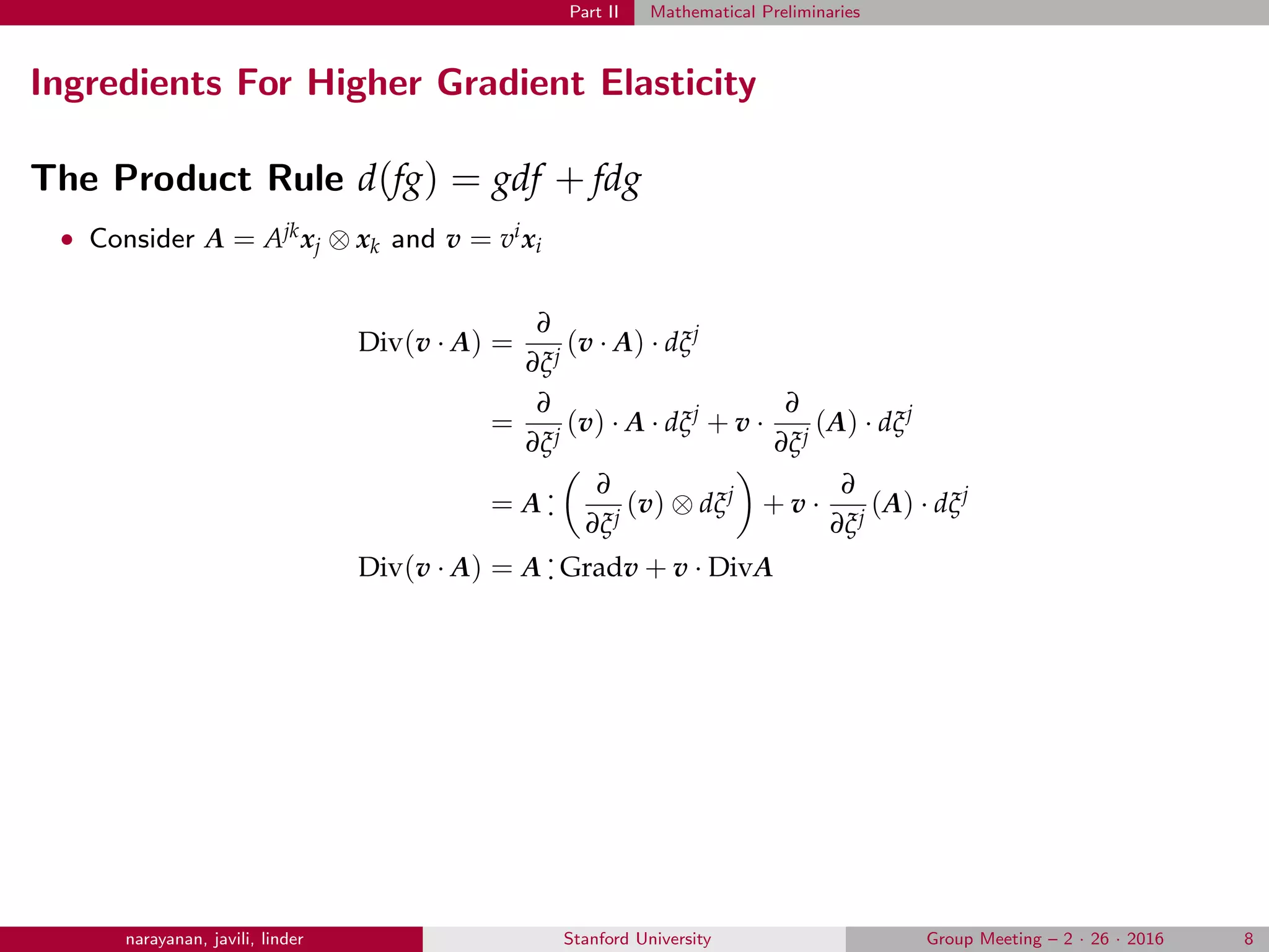 Part II Mathematical Preliminaries
Ingredients For Higher Gradient Elasticity
The Product Rule d(fg) = gdf + fdg
• Consider A = Ajkxj ⊗ xk and v = vixi
Div(v · A) =
∂
∂ξj
(v · A) · dξj
=
∂
∂ξj
(v) · A · dξj
+ v ·
∂
∂ξj
(A) · dξj
= A
.
.
∂
∂ξj
(v) ⊗ dξj
+ v ·
∂
∂ξj
(A) · dξj
Div(v · A) = A
.
. Gradv + v · DivA
narayanan, javili, linder Stanford University Group Meeting – 2 · 26 · 2016 8
 