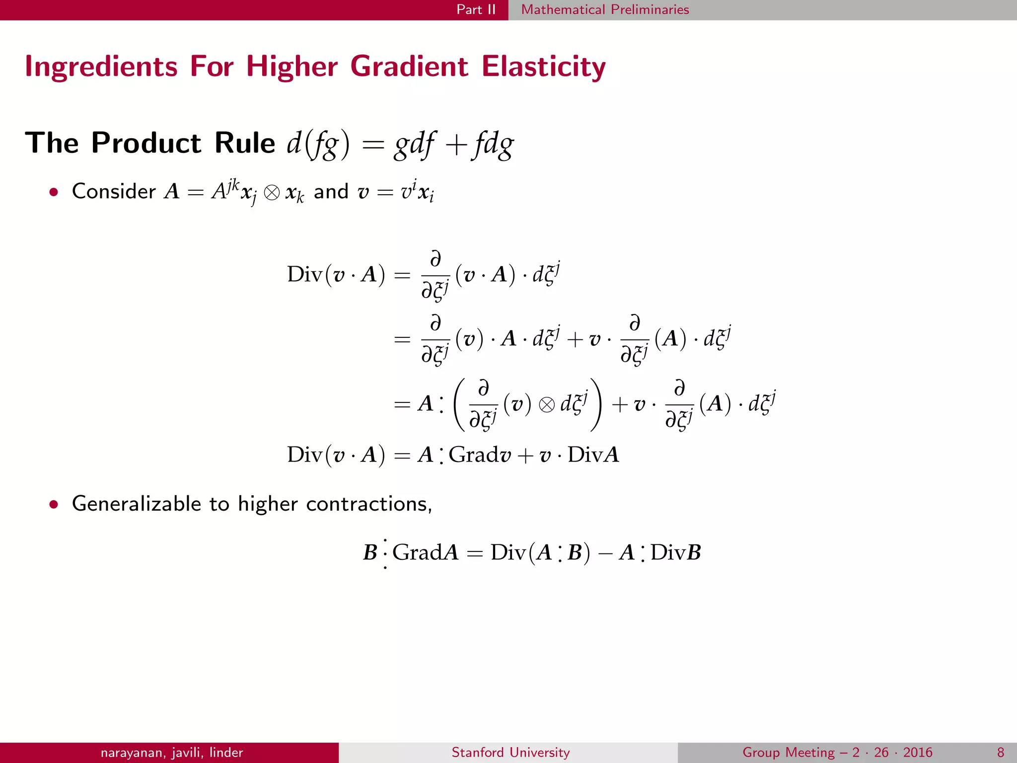 Part II Mathematical Preliminaries
Ingredients For Higher Gradient Elasticity
The Product Rule d(fg) = gdf + fdg
• Consider A = Ajkxj ⊗ xk and v = vixi
Div(v · A) =
∂
∂ξj
(v · A) · dξj
=
∂
∂ξj
(v) · A · dξj
+ v ·
∂
∂ξj
(A) · dξj
= A
.
.
∂
∂ξj
(v) ⊗ dξj
+ v ·
∂
∂ξj
(A) · dξj
Div(v · A) = A
.
. Gradv + v · DivA
• Generalizable to higher contractions,
B
.
.
. GradA = Div(A
.
. B) − A
.
. DivB
narayanan, javili, linder Stanford University Group Meeting – 2 · 26 · 2016 8
 